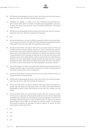 www.oxfam.org.brA distância que nos une
Página - 88
índice
60	 IPEA/Retratos da Desigualdade de Gênero e Raça. Série histórica de renda total da popu-
lação maior de 10 anos, 1995-2015, baseada nas Pnad anuais.
61	 GUIMARÃES, N. A., BARONE, L. S., BRITO, M. M. A. 2015. “Mercado e mercantilização do tra-
balho no Brasil (1960-2010)”. In Arretche, M. “Trajetórias das desigualdades: como o Bra-
sil mudou nos últimos cinquenta anos”. Centro de Estudos da Metrópole – CEM. Editora
Unesp. São Paulo.
62	 IPEA/Retratos da Desigualdade de Gênero e Raça. Série histórica de renda total da popu-
lação maior de 10 anos, 1995-2015, baseada nas Pnad anuais.
63	Ibid.
64	 Cálculos da Oxfam Brasil, com base na média de crescimento relativo da renda das mulhe-
res em relação à dos homens entre 1995 e 2015 (IPEA/Retratos da Desigualdade de Gênero
e Raça. Série histórica de renda 1995-2015, baseada nas Pnad anuais).
65	 Cálculos da Oxfam Brasil, com base na Pnad Contínua do quarto trimestre de 2016, que
considera somente a renda do trabalho. Optamos por utilizar a Pnad Contínua justamen-
te para revelar como existem diferenças amplas de remuneração no mercado. Fizemos o
mesmo exercício com dados da Pnad, e obtivemos uma diferença de renda entre homens
e mulheres bastante menor. Isso pode ser explicado, por um lado, pelo fato de que muitos
benefícios sociais (como o Bolsa Família e o BPC por exemplo) têm como destinatárias as
mulheres e, por outro, pela omissão e redução de valores de rendas mais altas, em geral
obtidas pelos homens. Dados da Receita Federal revelam estas diferenças, como já apon-
tou o Inesc, em 2016, em seu estudo “Perfil da Desigualdade e da Injustiça Tributária”.
66	 Este relatório agrega, com algumas exceções, dados referentes a pretos e pardos em uma
categoria chamada “negros”. Esta decisão é movida pela condição de desigualdade em
que ambos os grupos se encontram conjuntamente.
67	 Cálculos da Oxfam Brasil, com base na Pnad Contínua do quarto trimestre de 2016, que
considera somente a renda do trabalho.
68	 IPEA/Retratos da Desigualdade de Gênero e Raça. Série histórica de renda total da popu-
lação maior de 10 anos, 1995-2015, baseada nas Pnad anuais.
69	 Cálculos da Oxfam Brasil, com base na média de crescimento relativo da renda da po-
pulação negra em relação à da população branca, entre 1995 e 2015 (Ipea/Retratos da
Desigualdade de Gênero e Raça. Série histórica de renda 1995-2015, baseada nas Pnad
anuais).
70	 Cálculos da Oxfam Brasil, com base em dados do Censo 2010. Aqui utilizamos os dados
do Censo pois as outras duas fontes possíveis podem incorrer em erros de interpretação
importantes para a definição de renda média por Unidade da Federação. A Pnad 2015 tem
amostragem relativamente baixa, e é mais limitada para cálculos regionais. Os dados da
Receita Federal sobre as DIRPF não consideram os indivíduos isentos, um contingente
muito grande de pessoas não capturado nos cálculos regionais. Os valores não foram
deflacionados, portanto são de 2010.
71	Ibid.
72	Ibid.
73	Ibid.
74	Ibid.
 