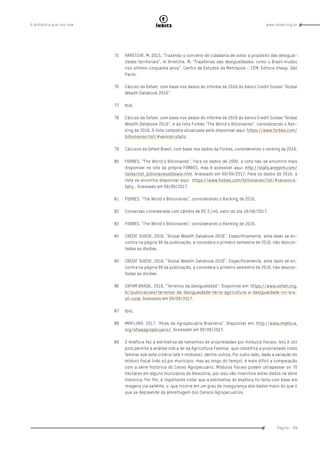 www.oxfam.org.brA distância que nos une
Página - 89
índice
75	 ARRETCHE, M. 2015. “Trazendo o conceito de cidadania de volta: a propósito das desigual-
dades territoriais”. In Arretche, M. “Trajetórias das desigualdades: como o Brasil mudou
nos últimos cinquenta anos”. Centro de Estudos da Metrópole – CEM. Editora Unesp. São
Paulo.
76	 Cálculo da Oxfam, com base nos dados do informe de 2016 do banco Credit Suisse “Global
Wealth Databook 2016”.
77	Ibid.
78	 Cálculo da Oxfam, com base nos dados do informe de 2016 do banco Credit Suisse “Global
Wealth Databook 2016”, e da lista Forbes “The World’s Billionaires”, considerando o Ran-
king de 2016. A lista completa atualizada está disponível aqui: https://www.forbes.com/
billionaires/list/#version:static
79	 Cálculos da Oxfam Brasil, com base nos dados da Forbes, considerando o ranking de 2016.
80	 FORBES. “The World’s Billionaires”. Para os dados de 2000, a lista não se encontra mais
disponível no site da própria FORBES, mas é acessível aqui: http://stats.areppim.com/
listes/list_billionairesx00xwor.htm. Acessado em 09/09/2017. Para os dados de 2016, a
lista se encontra disponível aqui: https://www.forbes.com/billionaires/list/#version:s-
tatic . Acessado em 09/09/2017.
81	 FORBES. “The World’s Billionaires”, considerando o Ranking de 2016.
82	 Conversão considerada com câmbio de R$ 3,145, valor do dia 18/08/2017.
83	 FORBES. “The World’s Billionaires”, considerando o Ranking de 2016.
84	 CREDIT SUISSE. 2016. “Global Wealth Databook 2016”. Especificamente, este dado se en-
contra na página 95 da publicação, e considera o primeiro semestre de 2016, não descon-
tadas as dívidas.
85	 CREDIT SUISSE. 2016. “Global Wealth Databook 2016”. Especificamente, este dado se en-
contra na página 99 da publicação, e considera o primeiro semestre de 2016, não descon-
tadas as dívidas.
86	 OXFAM BRASIL. 2016. “Terrenos da Desigualdade”. Disponível em: https://www.oxfam.org.
br/publicacoes/terrenos-da-desigualdade-terra-agricultura-e-desigualdade-no-bra-
sil-rural. Avessado em 09/09/2017.
87	Ibid.
88	 IMAFLORA. 2017. “Atlas da Agropecuária Brasileira”. Disponível em: http://www.imaflora.
org/atlasagropecuario/. Acessado em 09/09/2017.
89	 O Imaflora fez a estimativa de tamanhos de propriedades por módulos fiscais. Isto é útil
pois permite a análise sob a lei da Agricultura Familiar, que classifica a propriedade como
familiar sob este critério (até 4 módulos), dentre outros. Por outro lado, dada a variação do
módulo fiscal (não só por município, mas ao longo do tempo), é mais difícil a comparação
com a série histórica do Censo Agropecuário. Módulos fiscais podem ultrapassar os 70
hectares em alguns municípios da Amazônia, por isso não inserimos estes dados na série
histórica. Por fim, é importante notar que a estimativa do Imaflora foi feita com base em
imagens via satélite, o que incorre em um grau de insegurança dos dados maior do que o
que se depreende da amostragem dos Censos Agropecuários.
 
