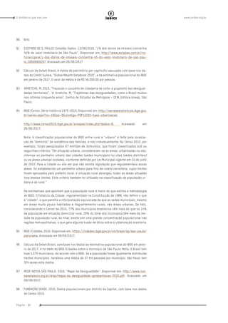www.oxfam.org.brA distância que nos une
Página - 90
índice
90	Ibid.
91	 O ESTADO DE S. PAULO/ Estadão Dados. 13/08/2016. “1% dos donos de imóveis concentra
45% do valor imobiliário de São Paulo”. Disponível em: http://www.estadao.com.br/no-
ticias/geral,1-dos-donos-de-imoveis-concentra-45-do-valor-imobiliario-de-sao-pau-
lo,10000069287. Acessado em 26/06/2017
92	 Cálculo da Oxfam Brasil. A média de patrimônio per capita foi calculada com base nos da-
dos do Credit Suisse, “Global Wealth Databook 2016”, e da estimativa populacional do IBGE
em janeiro de 2017. O valor da média é de R$ 56.000,00 por pessoa.
93	 ARRETCHE, M. 2015. “Trazendo o conceito de cidadania de volta: a propósito das desigual-
dades territoriais”. In Arretche, M. “Trajetórias das desigualdades: como o Brasil mudou
nos últimos cinquenta anos”. Centro de Estudos da Metrópole – CEM. Editora Unesp. São
Paulo.
94	 IBGE/Censo. Série histórica 1970-2010. Disponível em: http://seriesestatisticas.ibge.gov.
br/series.aspx?no=10&op=0&vcodigo=POP122&t=taxa-urbanizacao.
http://www.censo2010.ibge.gov.br/sinopse/index.php?dados=8. Acessado em
26/06/2017.
Nota: A classificação populacional do IBGE entre rural e “urbano” é feita pela localiza-
ção do “domicílio” de residência das famílias, e não individualmente. No Censo 2010, por
exemplo, foram pesquisados 67 milhões de domicílios, que foram classificados sob os
seguintes critérios: “Em situação urbana, consideraram-se as áreas, urbanizadas ou não,
internas ao perímetro urbano das cidades (sedes municipais) ou vilas (sedes distritais)
ou as áreas urbanas isoladas, conforme definido por Lei Municipal vigente em 31 de julho
de 2010. Para a cidade ou vila em que não existia legislação que regulamentava essas
áreas, foi estabelecido um perímetro urbano para fins de coleta censitária, cujos limites
foram aprovados pelo prefeito local. A situação rural abrangeu todas as áreas situadas
fora desses limites. Este critério também foi utilizado na classificação da população ur-
bana e da rural.”
Há estimativas que apontam que a população rural é maior do que estima a metodologia
do IBGE. O Estatuto da Cidade, regulamentado na Constituição de 1988, não define o que
é “cidade”, o que permite a interpretação equivocada de que as sedes municipais, mesmo
em áreas muito pouco habitadas e flagrantemente rurais, são áreas urbanas. De fato,
considerando o Censo de 2010, 77% dos municípios brasileiros têm mais do que os 14%
da população em situação domiciliar rural. 29% do total dos municípios têm mais da me-
tade da população rural. Ao final, existe sim uma grande concentração populacional nas
regiões metropolitanas, o que gera alguma ilusão de ótica sobre a urbanização brasileira.
95	 IBGE/Cidades. 2016. Disponível em: https://cidades.ibge.gov.br/v4/brasil/sp/sao-paulo/
panorama. Acessado em 09/09/2017.
96	 Cálculo da Oxfam Brasil, com base nos dados da estimativa populacional do IBGE em janei-
ro de 2017, e no dado do IBGE/Cidades sobre o município de São Paulo. Nota: O Brasil tem
hoje 5.570 municípios, de acordo com o IBGE. Se a população fosse igualmente distribuída
nestes municípios, teríamos uma média de 37 mil pessoas por município. São Paulo tem
324 vezes esta média.
97	 REDE NOSSA SÃO PAULO. 2016. “Mapa da Desigualdade”. Disponível em: http://www.nos-
sasaopaulo.org.br/arqs/mapa-da-desigualdade-apresentacao-2016.pdf. Acessado em
09/09/2017.
98	 FUNDAÇÃO SEADE. 2010. Dados populacionais por distrito da Capital, com base nos dados
do Censo 2010.
 