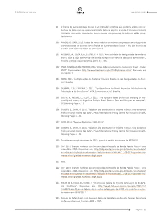 www.oxfam.org.brA distância que nos une
Página - 91
índice
99	 O Índice de Vulnerabilidade Social é um indicador sintético que combina análise de co-
bertura de dois serviços essenciais (coleta de lixo e esgoto) e renda. O cruzamento deste
indicador com renda, novamente, mostra que os componentes do indicador estão corre-
lacionados.
100	 FUNDAÇÃO SEADE. 2010. Dados de renda média e de número de pessoas em situação de
vulnerabilidade (de acordo com o Índice de Vulnerabilidade Social – IVS) por distrito da
Capital, com base nos dados do Censo 2010.
101	 MEDEIROS, M., SOUZA, P. H., CASTRO, F. A. 2015. “A estabilidade da desigualdade de renda no
Brasil, 2006 a 2012: estimativa com dados do imposto de renda e pesquisas domiciliares”.
Revista Ciência e Saúde Coletiva, 20(4): 971-986.
102	 PNUD; FUNDAÇÃO JOÃO PINHEIRO; IPEA. “Atlas do Desenvolvimento Humano no Brasil – Radar
IDHM”. Disponível em: http://www.atlasbrasil.org.br/2013/pt/radar-idhm/. Acessado em
09/09/2017.
103	 INESC. 2014. “As Implicações do Sistema Tributário Brasileiro nas Desigualdades de Ren-
da”. Brasília.
104	 SILVEIRA, F. G., FERREIRA, J. 2011. “Equidade fiscal no Brasil: Impactos Distributivos da
Tributação e do Gasto Social”. IPEA. Comunicado n. 92. Brasília.
105	 LUSTIG, N., PESSINO, C., SCOTT, J. 2013. “The impact of taxes and social spending on ine-
quality and poverty in Argentina, Bolivia, Brazil, Mexico, Peru and Uruguay: an overview”.
CEQ Working Paper n. 13.
106	 GOBETTI, S., ORAIR, R. 2016. “Taxation and distribution of income in Brazil: new evidence
from personal income tax data”. PNUD/International Policy Centre for Inclusive Growth.
Working Paper n. 136.
107	 OCDE. 2016. “Revenue Statistics: 1965-2015”.
108	 GOBETTI, S., ORAIR, R. 2016. “Taxation and distribution of income in Brazil: new evidence
from personal income tax data”. Pnud/International Policy Centre for Inclusive Growth.
Working Paper n. 136.
109	 Consideramos aqui os valores de 2015, quando o salário mínimo era de R$ 788,00.
110	 SRF. 2016. Grandes números das Declarações de Imposto de Renda Pessoa Física – ano
calendário 2015. Disponível em: http://idg.receita.fazenda.gov.br/dados/receitadata/
estudos-e-tributarios-e-aduaneiros/estudos-e-estatisticas/11-08-2014-grandes-nu-
meros-dirpf/grandes-numeros-dirpf-capa.
111	Ibid.
112	 SRF. 2016. Grandes números das Declarações de Imposto de Renda Pessoa Física – ano
calendário 2015. Disponível em: http://idg.receita.fazenda.gov.br/dados/receitadata/
estudos-e-tributarios-e-aduaneiros/estudos-e-estatisticas/11-08-2014-grandes-nu-
meros-dirpf/grandes-numeros-dirpf-capa.
113	 FOLHA DE S. PAULO. 03/01/2017. “Em 20 anos, tabela do IR sofre defasagem de 83,12%,
diz Sindifisco”. Disponível em: http://www1.folha.uol.com.br/mercado/2017/01/
1846629-em-20-anos-tabela-do-ir-sofre-defasagem-de-8312-diz-sindifisco.shtml.
Acessado em 09/09/2017.
114	 Cálculo da Oxfam Brasil, com base em dados da Secretaria da Receita Federal, Secretaria
do Tesouro Nacional, Confaz e IBGE – 2015.
 