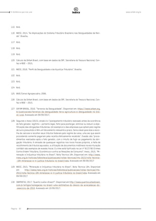 www.oxfam.org.brA distância que nos une
Página - 92
índice
115	Ibid.
116	 INESC. 2014. “As Implicações do Sistema Tributário Brasileiro nas Desigualdades de Ren-
da”. Brasília.
117	Ibid.
118	Ibid.
119	Ibid.
120	 Cálculo da Oxfam Brasil, com base em dados da SRF, Secretaria do Tesouro Nacional, Con-
faz e IBGE – 2015.
121	 INESC. 2016. “Perﬁl da Desigualdade e da Injustiça Tributária”. Brasília
122	Ibid.
123	Ibid.
124	Ibid.
125	 IBGE/Censo Agropecuário. 2006.
126	 Cálculo da Oxfam Brasil, com base em dados da SRF, Secretaria do Tesouro Nacional, Con-
faz e IBGE – 2015.
127	 OXFAM BRASIL. 2016. “Terrenos da Desigualdade”. Disponível em: https://www.oxfam.org.
br/publicacoes/terrenos-da-desigualdade-terra-agricultura-e-desigualdade-no-bra-
sil-rural. Acessado em 09/09/2017.
128	 Segundo o Inesc (2015), elisão é o “planejamento tributário realizado antes da ocorrência
do fato gerador, legítimo – portanto legal, feito para postergar, eliminar ou reduzir a obje-
tificação das obrigações tributárias. Um exemplo é o das empresas que optam pelo regime
de lucro presumido e têm um faturamento relevante a prazo. Seria viável para elas a esco-
lha de calcular e recolher seus tributos federais pelo regime de caixa, uma vez que assim
procedendo somente pagariam pela receita efetivamente recebida”. Evasão são “proce-
dimentos realizados após o fato gerador, com o intuito de fugir ao pagamento da obri-
gação tributária. A omissão de quaisquer registros nos livros fiscais próprios, a falta de
recolhimento de tributos apurados, a utilização de documentos inidôneos na escrituração
contábil são exemplos de evasão fiscal. O crime está tipificado na Lei nº 8137/90 (Crimes
Contra Ordem Tributária, Econômica e contra as Relações de Consumo)”. Inesc, 2015, “Mi-
neração e (in)justiça tributária no Brasil”. Nota Técnica 184. Disponível em: http://www.
inesc.org.br/noticias/biblioteca/publicacoes/notas-tecnicas/nts-2015/nota-tecnica-
-184-mineracao-e-in-justica-tributaria-no-brasil/view. Acessado em 09/09/2017
129	 INESC. 2015. “Mineração e (in)justiça tributária no Brasil”. Nota Técnica 184. Disponível
em: http://www.inesc.org.br/noticias/biblioteca/publicacoes/notas-tecnicas/nts-
2015/nota-tecnica-184-mineracao-e-in-justica-tributaria-no-brasil/view. Acessado em
09/09/2017
130	 SINPROFAZ. 2017. “Quanto custa o Brasil?”. Disponível em http://www.quantocustaobrasil.
com.br/artigos/sonegacao-no-brasil–uma-estimativa-do-desvio-da-arrecadacao-do-
-exercicio-de-2016. Acessado em 10/09/2017.
 