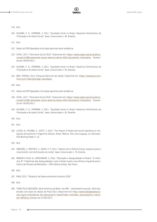 www.oxfam.org.brA distância que nos une
Página - 94
índice
149	Ibid.
150	 SILVEIRA, F. G., FERREIRA, J. 2011. “Equidade fiscal no Brasil: Impactos Distributivos da
Tributação e do Gasto Social”. Ipea. Comunicado n. 92. Brasília.
151	 Ibid.
152	 Dados do IPEA/Ipeadata e da Cepal apontam esta tendência.
153	 CEPAL. 2017. “Panorama Social 2016”. Disponível em: https://www.cepal.org/es/publica-
ciones/41598-panorama-social-america-latina-2016-documento-informativo. Acessa-
do em: 09/09/2017.
154	 SILVEIRA, F. G., FERREIRA, J. 2011. “Equidade fiscal no Brasil: Impactos Distributivos da
Tributação e do Gasto Social”. Ipea. Comunicado n. 92. Brasília.
155	 IBGE, FIOCRUZ. 2013. Pesquisa Nacional de Saúde. Disponível em: https://www.pns.icict.
fiocruz.br/index.php?pag=resultados.
156	Ibid.
157	 Dados do IPEA/Ipeadata e da Cepal apontam esta tendência.
158	 CEPAL. 2017. “Panorama Social 2016”. Disponível em: https://www.cepal.org/es/publica-
ciones/41598-panorama-social-america-latina-2016-documento-informativo. Acessa-
do em: 09/09/2017.
159	 SILVEIRA, F. G., FERREIRA, J. 2011. “Equidade fiscal no Brasil: Impactos Distributivos da
Tributação e do Gasto Social”. Ipea. Comunicado n. 92. Brasília.
160	Ibid.
161	Ibid.
162	 LUSTIG, N., PESSINO, C., SCOTT, J. 2013. “The impact of taxes and social spending on ine-
quality and poverty in Argentina, Bolivia, Brazil, Mexico, Peru and Uruguay: an overview”.
CEQ Working Paper n. 13.
163	Ibid.
164	 ABRAHÃO, J., MOSTAFA, J., SOUZA, P. H. 2011. “Gastos com a Política Social: alavanca para o
crescimento com distribuição de renda”. Ipea. Comunicado n. 75. Brasília.
165	 MENEZES-FILHO, N., KIRSCHBAUM, C. 2015. “Educação e desigualdade no Brasil”. In Arret-
che, M. “Trajetórias das desigualdades: como o Brasil mudou nos últimos cinquenta anos”.
Centro de Estudos da Metrópole – CEM. Editora Unesp. São Paulo.
166	 Ibid.
167	 PNUD. 2017. “Relatório de Desenvolvimento Humano 2016”
168	Ibid.
169	 TODOS PELA EDUCAÇÃO. Série histórica da Meta 1 do PNE – atendimento escolar. Série ela-
borada com base em dados da Pnad 2015. Disponível em: http://www.todospelaeduca-
cao.org.br/indicadores-da-educacao/5-metas?task=indicador_educacao&id_indica-
dor=9#filtros. Acesso em 24/06/2017.
 