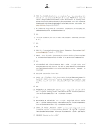 www.oxfam.org.brA distância que nos une
Página - 95
índice
170	 TODOS PELA EDUCAÇÃO. Série histórica do indicador de Fluxo – Taxa de abandono. Série
elaborada com base em dados do Ministério da Educação (MEC)/Instituto Nacional de
Estudos e Pesquisas Educacionais Anísio Teixeira (INEP)/Diretoria de Tecnologia e Dis-
seminação de Informações Educacionais (DTDIE). Disponível em: http://www.todospelae-
ducacao.org.br/indicadores-da-educacao/5-metas?task=indicador_educacao&id_indi-
cador=81#filtros. Acesso em 24/06/2017.
171	 IPEA/Retratos da Desigualdade de Gênero e Raça. Série histórica de renda 1995-2015,
baseada nas Pnad anuais. Valores referentes a 2015.
172	Ibid.
173	 Cálculos da Oxfam Brasil, com base em dados da Pnad Contínua referente ao 4º trimestre
de 2016.
174	Ibid.
175	Ibid.
176	 OCDE. 2015. “Programme for International Student Assessment”. Disponível em http://
www.oecd.org/pisa/. Acessado em 09/09/2017.
177	 SIMIELLI, L. 2017. “Equidade e oportunidades educacionais: acesso a professores no Bra-
sil”. Arquivos Analíticos de Políticas Educativas. Vol. 25. N. 46. Arizona State University.
178	Ibid.
179	 OBSERVATÓRIO DO PNE. Acompanhamento da Meta 12 do PNE – Educação Superior. Dados
produzidos pelo Todos pela Educação, com base em dados da Pnad 2015.Disponível em:
http://www.observatoriodopne.org.br/metas-pne/12-ensino-superior. Acessado em
24/06/2017.
180	 OCDE. 2016. “Education at a Glance 2016”.
181	 RIBEIRO, C. A. C., SCHLEGEL, R. 2015. “Estratificação horizontal da educação superior no
Brasil (1960 a 2010). In Arretche, M. “Trajetórias das desigualdades: como o Brasil mudou
nos últimos cinquenta anos”. Centro de Estudos da Metrópole – CEM. Editora Unesp. São
Paulo.
182	Ibid.
183	 MENEZES-FILHO, N., KIRSCHBAUM, C. 2015. “Educação e desigualdade no Brasil”. In Arret-
che, M. “Trajetórias das desigualdades: como o Brasil mudou nos últimos cinquenta anos”.
Centro de Estudos da Metrópole – CEM. Editora Unesp. São Paulo.
184	Ibid.
185	 MENEZES-FILHO, N., KIRSCHBAUM, C. 2015. “Educação e desigualdade no Brasil”. In Arret-
che, M. “Trajetórias das desigualdades: como o Brasil mudou nos últimos cinquenta anos”.
Centro de Estudos da Metrópole – CEM. Editora Unesp. São Paulo.
186	 BARROS, R. P., FRANCO, S., MENDONÇA, R. 2007. “A recente queda na desigualdade de renda
e o acelerado progresso educacional brasileiro”. In Barros, R. P., Foguel, M. N., Ulyssea, G.
“Desigualdade de renda no Brasil: uma análise da queda recente”. Volume 2. Ipea. Brasília.
187	 OCDE. 2016. “Education at a Glance 2016”.
 