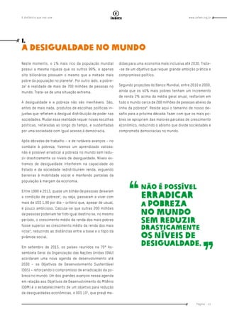 www.oxfam.org.brA distância que nos une
Página - 11
índice
Neste momento, o 1% mais rico da população mundial
possui a mesma riqueza que os outros 99%, e apenas
oito bilionários possuem o mesmo que a metade mais
pobre da população no planeta1
. Por outro lado, a pobre-
za2
é realidade de mais de 700 milhões de pessoas no
mundo. Trata-se de uma situação extrema.
A desigualdade e a pobreza não são inevitáveis. São,
antes de mais nada, produtos de escolhas políticas in-
justas que refletem a desigual distribuição de poder nas
sociedades. Mudar essa realidade requer novas escolhas
políticas, reiteradas ao longo do tempo, e sustentadas
por uma sociedade com igual acesso à democracia.
Após décadas de trabalho – e de notáveis avanços – no
combate à pobreza, tivemos um aprendizado valioso:
não é possível erradicar a pobreza no mundo sem redu-
zir drasticamente os níveis de desigualdade. Níveis ex-
tremos de desigualdade interferem na capacidade do
Estado e da sociedade redistribuírem renda, erguendo
barreiras à mobilidade social e mantendo parcelas da
população à margem da economia.
Entre 1990 e 2013, quase um bilhão de pessoas deixaram
a condição de pobreza3
, ou seja, passaram a viver com
mais de US$ 1,90 por dia – critério que, apesar de usual,
é pouco ambicioso. Calcula-se que outras 200 milhões
de pessoas poderiam ter tido igual destino se, no mesmo
período, o crescimento médio da renda dos mais pobres
fosse superior ao crescimento médio da renda dos mais
ricos4
, reduzindo as distâncias entre a base e o topo da
pirâmide social.
Em setembro de 2015, os países reunidos na 70ª As-
sembleia Geral da Organização das Nações Unidas (ONU)
acordaram uma nova agenda de desenvolvimento até
2030 – os Objetivos de Desenvolvimento Sustentável
(ODS) – reforçando o compromisso de erradicação da po-
breza no mundo. Um dos grandes avanços nessa agenda
em relação aos Objetivos de Desenvolvimento do Milênio
(ODM) é o estabelecimento de um objetivo para redução
de desigualdades econômicas, o ODS 105
, que prevê me-
didas para uma economia mais inclusiva até 2030. Trata-
-se de um objetivo que requer grande ambição prática e
compromisso político.
Segundo projeções do Banco Mundial, entre 2010 e 2030,
ainda que os 40% mais pobres tenham um incremento
de renda 2% acima da média geral anual, restariam em
todo o mundo cerca de 260 milhões de pessoas abaixo da
linha da pobreza6
. Reside aqui o tamanho de nosso de-
safio para a próxima década: fazer com que os mais po-
bres se apropriem das maiores parcelas de crescimento
econômico, reduzindo o abismo que divide sociedades e
compromete democracias no mundo.
I.
A desigualdade no mundo
não é possível
erradicar
a pobreza
no mundo
sem reduzir
drasticamente
os níveis de
desigualdade.
 
