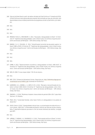 www.oxfam.org.brA distância que nos une
Página - 96
índice
188	 Cálculo da Oxfam Brasil a partir de dados retirados da Pnad Contínua 4º trimestre de 2016.
A Pnad Contínua é mais apropriada para analisar discriminação por grau de instrução, pois
desconsidera outras rendas provenientes de programas sociais ou patrimônio, por exem-
plo.
189	 Ibid.
190	Ibid.
191	Ibid.
192	 MENEZES-FILHO, N., KIRSCHBAUM, C. 2015. “Educação e desigualdade no Brasil”. In Arret-
che, M. “Trajetórias das desigualdades: como o Brasil mudou nos últimos cinquenta anos”.
Centro de Estudos da Metrópole – CEM. Editora Unesp. São Paulo.
193	 RIBEIRO, C. A. C., SCHLEGEL, R. 2015. “Estratificação horizontal da educação superior no
Brasil (1960 a 2010). In Arretche, M. “Trajetórias das desigualdades: como o Brasil mudou
nos últimos cinquenta anos”. Centro de Estudos da Metrópole – CEM. Editora Unesp. São
Paulo.
194	Ibid.
195	Ibid.
196	Ibid.
197	 COMIN, A. 2015. “Desenvolvimento econômico e desigualdades no Brasil: 1960-2010”. In
Arretche, M. “Trajetórias das desigualdades: como o Brasil mudou nos últimos cinquenta
anos”. Centro de Estudos da Metrópole – CEM. Editora Unesp. São Paulo.
198	 NERI, M. 2008. “A nova classe média”. FGV. Rio de Janeiro.
199	Ibid.
200	 IBGE. 2015. Síntese de Indicadores Sociais. Disponível em: http://biblioteca.ibge.gov.br/
visualizacao/livros/liv95011.pdf. Acessado em 09/09/2017.
201	 GUIMARÃES, N. A., BARONE, L. S., BRITO, M. M. A. 2015. “Mercado e mercantilização do tra-
balho no Brasil (1960-2010). In Arretche, M. “Trajetórias das desigualdades: como o Bra-
sil mudou nos últimos cinquenta anos”. Centro de Estudos da Metrópole – CEM. Editora
Unesp. São Paulo.
202	 PINHEIRO, L. S. 2016. “Mulheres e trabalho: breve análise do período 2004-2014”. Ipea. Nota
Técnica n. 24. Brasília.
203	 PNUD. 2013. “Humanidad Dividida: cómo hacer frente a la desigualdad en los países en
desarrollo.”
204	 SOUZA, Pedro H. 2016. “A desigualdade vista do topo: a concentração de renda entre os ri-
cos no Brasil, 1926-2013”. Universidade de Brasília, Instituto de Ciências Sociais. Brasília.
Nota: É importante observar que esse é o Gini da renda individual dos adultos, corrigido
pelo IRPF.
205	Ibid.
206	 LIMONGI, F. CHEIBUB. J. A., FIGUEIREDO, A. C. 2015. “Participação política no Brasil”. In Arret-
che, M. “Trajetórias das desigualdades: como o Brasil mudou nos últimos cinquenta anos”.
Centro de Estudos da Metrópole – CEM. Editora Unesp. São Paulo.
 