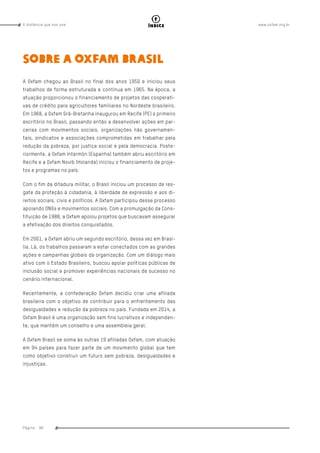 www.oxfam.org.brA distância que nos une
Página - 98
índice
Sobre a Oxfam Brasil
A Oxfam chegou ao Brasil no final dos anos 1950 e iniciou seus
trabalhos de forma estruturada e contínua em 1965. Na época, a
atuação proporcionou o financiamento de projetos das cooperati-
vas de crédito para agricultores familiares no Nordeste brasileiro.
Em 1968, a Oxfam Grã-Bretanha inaugurou em Recife (PE) o primeiro
escritório no Brasil, passando então a desenvolver ações em par-
cerias com movimentos sociais, organizações não governamen-
tais, sindicatos e associações comprometidas em trabalhar pela
redução da pobreza, por justiça social e pela democracia. Poste-
riormente, a Oxfam Intermón (Espanha) também abriu escritório em
Recife e a Oxfam Novib (Holanda) iniciou o financiamento de proje-
tos e programas no país.
Com o fim da ditadura militar, o Brasil iniciou um processo de res-
gate da proteção à cidadania, à liberdade de expressão e aos di-
reitos sociais, civis e políticos. A Oxfam participou desse processo
apoiando ONGs e movimentos sociais. Com a promulgação da Cons-
tituição de 1988, a Oxfam apoiou projetos que buscavam assegurar
a efetivação dos direitos conquistados.
Em 2001, a Oxfam abriu um segundo escritório, dessa vez em Brasí-
lia. Lá, os trabalhos passaram a estar conectados com as grandes
ações e campanhas globais da organização. Com um diálogo mais
ativo com o Estado Brasileiro, buscou apoiar políticas públicas de
inclusão social e promover experiências nacionais de sucesso no
cenário internacional.
Recentemente, a confederação Oxfam decidiu criar uma afiliada
brasileira com o objetivo de contribuir para o enfrentamento das
desigualdades e redução da pobreza no país. Fundada em 2014, a
Oxfam Brasil é uma organização sem fins lucrativos e independen-
te, que mantém um conselho e uma assembleia geral.
A Oxfam Brasil se soma às outras 19 afiliadas Oxfam, com atuação
em 94 países para fazer parte de um movimento global que tem
como objetivo construir um futuro sem pobreza, desigualdades e
injustiças.
 