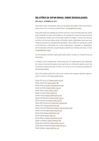 RELATÓRIO DA OXFAM BRASIL SOBRE DESIGUALDADES
SÃO PAULO, SETEMBRO DE 2017
Para obter mais informações sobre as questões abordadas neste documento,
favor enviar um e-mail para a Oxfam Brasil: contato@oxfam.org.br.
Esta publicação é protegida por direitos autorais, mas seu texto pode ser usado
gratuitamente em ações de incidência, em campanhas e para fins educacionais
e de pesquisa, desde que a fonte seja citada na íntegra. O titular dos direitos
autorais solicita que todas essas utilizações sejam registradas para que seus
impactos possam ser devidamente avaliados. Para cópias em quaisquer outras
circunstâncias, reutilização em outras publicações, tradução ou adaptação,
será necessário solicitar sua permissão e poderá ser cobrada uma taxa. E-mail:
contato@oxfam.org.br.
As informações contidas nesta publicação estão corretas no momento da sua
impressão.
A Oxfam é uma confederação internacional de 20 organizações que trabalham
em rede em mais de 90 países como parte de um movimento global em prol de
mudanças necessárias para construir um futuro livre da injustiça da pobreza e
das desigualdades.
Para informações adicionais, entrar em contato com qualquer dessas organiza-
ções ou visitar o site www.oxfam.org.br.
Oxfam África do Sul (www.oxfam.org.za)
Oxfam Alemanha (www.oxfam.de)
Oxfam América (www.oxfamamerica.org)
Oxfam Austrália (www.oxfam.org.au)
Oxfam Brasil (www.oxfam.org.br)
Oxfam Canadá (www.oxfam.ca)
Oxfam França (www.oxfamfrance.org)
Oxfam Grã Bretanha (www.oxfam.org.uk)
Oxfam Hong Kong (www.oxfam.org.hk)
Oxfam IBIS (Dinamarca) (www.ibis-global.org)
Oxfam Índia (www.oxfamindia.org)
Oxfam Intermon (Espanha) (www.intermonoxfam.org)
Oxfam Irlanda (www.oxfamireland.org)
Oxfam Itália (www.oxfamitalia.org)
Oxfam Japão (www.oxfam.jp)
Oxfam México (www.oxfammexico.org)
Oxfam na Bélgica (www.oxfamsol.be)
Oxfam Nova Zelândia (www.oxfam.org.nz)
Oxfam Novib (Holanda) (www.oxfamnovib.nl)
Oxfam Quebec (www.oxfam.qc.ca)
 