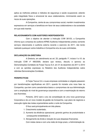aplica as melhores práticas e métodos de segurança e saúde ocupacional, zelando
pela integridade física e emocional de seus colaboradores, minimizando assim os
riscos de suas operações.
              A Companhia, ciente de seu compromisso social, mantém investimentos
expressivos em serviços e benefícios em favor de seus colaboradores e da sociedade
em que está inserida.


RELACIONAMENTO COM AUDITORES INDEPENDENTES
              Com o objetivo de atender a Instrução CVM 381/03, a Companhia
informa que a empresa de auditoria KPMG Auditores Independentes prestou somente
serviços relacionados à auditoria externa durante o exercício de 2011, não tendo
realizado quaisquer outros trabalhos à Companhia e/ou às suas controladas.


DECLARAÇÃO DA DIRETORIA
              A Diretoria, em atendimento ao art. 25, parágrafo 1º, incisos V e VI, da
instrução CVM nº 480/2009,           declara que revisou, discutiu e aprovou as
Demonstrações Contábeis da Forjas Taurus S.A. em 31 de dezembro de 2011 e 2010
e com as opiniões expressas no Relatório dos Auditores Independentes sobre
referidas Demonstrações Contábeis.


PERSPECTIVAS
              A Forjas Taurus S.A. e suas empresas controladas e coligada passaram
por transformações significativas em 2011, quando foi iniciada uma nova fase na
Companhia, que tem como característica básica o compromisso de sua Administração
com a ampliação do nível de governança corporativa e com a maximização do retorno
aos Acionistas.
              Portanto, 2012 será o ano da consolidação de uma nova governança
Corporativa e de um novo modelo de gestão da Companhia, cujo plano de negócios e
execução rígida das metas orçamentárias serão o norte da Companhia.
              O foco será principalmente em três pilares:
           1. Crescimento sustentado;
           2. Aumento da eficiência operacional, gerando ganhos de produtividade e
                  consequente rentabilidade; e
           3. Alongamento da dívida e redução de suas despesas financeiras.
              Com metas claras e com uma visão de longo prazo, a Administração da



                                                                                   15
 