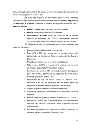 Companhia optou por passar a dar guidance anual, em substituição aos guidances
trimestrais iniciados em meados de 2011.
             Com base nas projeções de crescimento para os dois segmentos
principais de negócios definidos pela Companhia nas áreas de Defesa e Segurança e
de Metalurgia e Plásticos, passamos a fornecer as seguintes estimativas para o
exercício de 2012:
                  Receita Líquida deverá ser superior a R$ 700 milhões
                  EBITDA deverá ficar acima de R$ 150 milhões
                  Investimentos (CAPEX) ficarão em torno de R$ 79 milhões
                  incluindo as operações nos EUA e contemplando eventuais
                  oportunidades de aquisições que poderão surgir ao longo do ano.
               Os fundamentos para as estimativas acima foram baseados nas
seguintes premissas:
                  Liderança nos mercados onde a empresa atua;
                  Entre 65% a 70% das vendas para o mercado externo são
                  concentradas na América do Norte no segmento de Defesa e
                  Segurança;
                  Mercado externo responde por 54% da receita líquida;
                  Fatia de cerca de 20% no mercado norte-americano no segmento
                  de Defesa e Segurança (Armas curtas e longas);
                  Participação em torno de 50% no mercado brasileiro de capacetes
                  para motociclistas, pertencente ao segmento de Metalurgia e
                  Plásticos, que deverá crescer 18%;
                  Crescimento de 10% na receita oriunda do mercado norte-
                  americano e de 10% na exportação para os demais países no
                  segmento de Defesa e Segurança (Armas curtas e longas);
                  Captura de ganhos de escala e eficiência operacional;
                  Capacidade de inovação e diferenciação no lançamento de novos
                  produtos;
                  Eventos esportivos que serão sediados no Brasil de 2013 a 2016;
                  Medidas do Governo para o reaparelhamento do Estado com alto
                  índice de nacionalização na área de Defesa e Segurança para os
                  próximos anos;
                  Não foram computados nas projeções os efeitos resultantes da
                  alienação da Taurus Máquinas-Ferramenta Ltda.



                                                                                    16
 