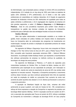 de Administração, cuja composição passou a abrigar no mínimo 40% de conselheiros
independentes; (2) A adoção de um tag along de 100% para todas as espécies de
ações (33% ordinárias e 67% preferenciais); (3) O direito a voto das ações
preferenciais em assembléias em matérias relevantes; (4) A fixação do pagamento
semestral de dividendos mínimos de 35% distribuídos em igualdade para todas as
ações ordinárias e preferenciais; e (5) A segregação dos negócios da empresa em
dois grandes segmentos, a saber: (1) Defesa e Segurança; e (2) Metalurgia e
Plásticos.    Esta foi uma providência importante para conferir maior eficácia e
transparência na gestão das diversas unidades de negócios da Companhia,
contribuindo para a definição clara das estratégias focadas na busca de resultados.
       Gestão e Mercado
       Além das ações relacionadas à reestruturação societária e ao modelo de
gestão, foram colocadas em prática medidas com impacto direto no desempenho
futuro da Companhia além da continuidade dos programas de investimentos em
modernização, inovação de produto e ampliação da capacidade produtiva de nossas
plantas industriais.
       No segmento de Defesa e Segurança, houve mais uma conquista do Prêmio
Handgun of the Year (Arma Curta do Ano) em 2011, para a Pistola Taurus PT 740
Slim, concedido pela importante associação americana NRA – National Rifleman
Association, na publicação Golden Bullseye Award, que representa o reconhecimento
dos esforços permanentes da empresa na melhoria contínua da qualidade, da
tecnologia e do design dos seus produtos.
       No segmento de Metalurgia e Plásticos, a 2ª planta de capacetes para
motociclistas localizada em Simões Filho, no Estado da Bahia, recebeu em 2011
investimentos para duplicação da sua capacidade de produção, com maturação no
início de 2012, visando dar conta do crescimento de cerca de 24% nas vendas neste
segmento no mercado nacional. Preparada, a Companhia acompanha o crescimento
contínuo desse mercado, que deve continuar apresentando forte ritmo de expansão
em razão da ampliação do crédito ao consumidor final; aumento da renda real;
aumento do poder aquisitivo das classes C, D e E, fatores que favorecem o consumo e
o segmento automotivo.
       A aquisição da Steelinject Injeção de Aços Ltda., empresa até então
pertencente ao grupo Lupatech, com sede em Caxias do Sul - RS, complementa e
reforça de forma expressiva a atuação da Companhia no segmento de produtos com
tecnologia Metal Injection Molding – M.I.M. A aquisição ocorrida em outubro de 2011,
com a assunção das operações pela Taurus em janeiro de 2012, reforça a estratégia
da Companhia de incrementar a utilização da tecnologia M.I.M. em seus próprios

                                                                                      2
 
