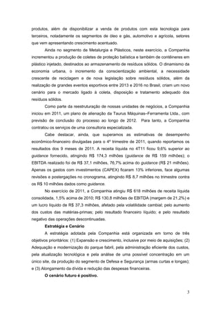 produtos, além de disponibilizar a venda de produtos com esta tecnologia para
terceiros, notadamente os segmentos de óleo e gás, automotivo e agrícola, setores
que vem apresentando crescimento acentuado.
       Ainda no segmento de Metalurgia e Plásticos, neste exercício, a Companhia
incrementou a produção de coletes de proteção balística e também de contêineres em
plástico injetado, destinados ao armazenamento de resíduos sólidos. O dinamismo da
economia urbana, o incremento da conscientização ambiental, a necessidade
crescente de reciclagem e de nova legislação sobre resíduos sólidos, além da
realização de grandes eventos esportivos entre 2013 e 2016 no Brasil, criam um novo
cenário para o mercado ligado à coleta, disposição e tratamento adequado dos
resíduos sólidos.
       Como parte da reestruturação de nossas unidades de negócios, a Companhia
iniciou em 2011, um plano de alienação da Taurus Máquinas–Ferramenta Ltda., com
previsão de conclusão do processo ao longo de 2012.          Para tanto, a Companhia
contratou os serviços de uma consultoria especializada.
       Cabe destacar, ainda, que superamos as estimativas de desempenho
econômico-financeiro divulgadas para o 4º trimestre de 2011, quando reportamos os
resultados dos 9 meses de 2011. A receita líquida no 4T11 ficou 9,6% superior ao
guidance fornecido, atingindo R$ 174,3 milhões (guidance de R$ 159 milhões); o
EBITDA realizado foi de R$ 37,1 milhões, 76,7% acima do guidance (R$ 21 milhões).
Apenas os gastos com investimentos (CAPEX) ficaram 13% inferiores, face algumas
revisões e postergações no cronograma, atingindo R$ 8,7 milhões no trimestre contra
os R$ 10 milhões dados como guidance.
       No exercício de 2011, a Companhia atingiu R$ 618 milhões de receita líquida
consolidada, 1,5% acima de 2010; R$ 130,8 milhões de EBITDA (margem de 21,2%) e
um lucro líquido de R$ 37,3 milhões, afetado pela volatilidade cambial; pelo aumento
dos custos das matérias-primas; pelo resultado financeiro líquido; e pelo resultado
negativo das operações descontinuadas.
       Estratégia e Cenário
       A estratégia adotada pela Companhia está organizada em torno de três
objetivos prioritários: (1) Expansão e crescimento, inclusive por meio de aquisições; (2)
Adequação e modernização do parque fabril, pela administração eficiente dos custos,
pela atualização tecnológica e pela análise de uma possível concentração em um
único site, da produção do segmento de Defesa e Segurança (armas curtas e longas);
e (3) Alongamento da dívida e redução das despesas financeiras.
       O cenário futuro é positivo.



                                                                                       3
 