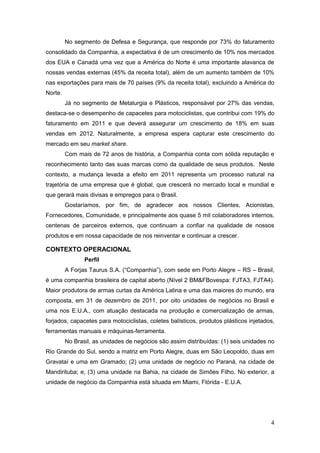 No segmento de Defesa e Segurança, que responde por 73% do faturamento
consolidado da Companhia, a expectativa é de um crescimento de 10% nos mercados
dos EUA e Canadá uma vez que a América do Norte é uma importante alavanca de
nossas vendas externas (45% da receita total), além de um aumento também de 10%
nas exportações para mais de 70 países (9% da receita total), excluindo a América do
Norte.
         Já no segmento de Metalurgia e Plásticos, responsável por 27% das vendas,
destaca-se o desempenho de capacetes para motociclistas, que contribui com 19% do
faturamento em 2011 e que deverá assegurar um crescimento de 18% em suas
vendas em 2012. Naturalmente, a empresa espera capturar este crescimento do
mercado em seu market share.
         Com mais de 72 anos de história, a Companhia conta com sólida reputação e
reconhecimento tanto das suas marcas como da qualidade de seus produtos. Neste
contexto, a mudança levada a efeito em 2011 representa um processo natural na
trajetória de uma empresa que é global, que crescerá no mercado local e mundial e
que gerará mais divisas e empregos para o Brasil.
         Gostaríamos, por fim, de agradecer aos nossos Clientes, Acionistas,
Fornecedores, Comunidade, e principalmente aos quase 5 mil colaboradores internos,
centenas de parceiros externos, que continuam a confiar na qualidade de nossos
produtos e em nossa capacidade de nos reinventar e continuar a crescer.

CONTEXTO OPERACIONAL
                Perfil
         A Forjas Taurus S.A. (“Companhia”), com sede em Porto Alegre – RS – Brasil,
é uma companhia brasileira de capital aberto (Nível 2 BM&FBovespa: FJTA3, FJTA4).
Maior produtora de armas curtas da América Latina e uma das maiores do mundo, era
composta, em 31 de dezembro de 2011, por oito unidades de negócios no Brasil e
uma nos E.U.A., com atuação destacada na produção e comercialização de armas,
forjados, capacetes para motociclistas, coletes balísticos, produtos plásticos injetados,
ferramentas manuais e máquinas-ferramenta.
         No Brasil, as unidades de negócios são assim distribuídas: (1) seis unidades no
Rio Grande do Sul, sendo a matriz em Porto Alegre, duas em São Leopoldo, duas em
Gravataí e uma em Gramado; (2) uma unidade de negócio no Paraná, na cidade de
Mandirituba; e, (3) uma unidade na Bahia, na cidade de Simões Filho. No exterior, a
unidade de negócio da Companhia está situada em Miami, Flórida - E.U.A.




                                                                                       4
 