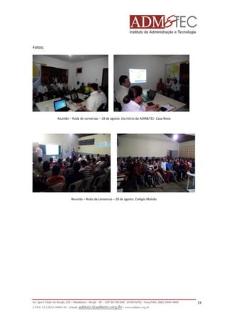Fotos:

Reunião – Roda de conversas – 28 de agosto. Escritório da ADM&TEC- Casa Nova

Reunião – Roda de conversas – 29 de agosto. Colégio Malvão

Av. Sport Clube do Recife, 252 – Madalena - Recife - PE - CEP 50.750-500 (FCAP/UPE) - Fone/FAX: (081) 3445-4469
CNPJ. 35.328.913/0001-16 - Email: admtec@admtec.org.br - www.admtec.org.br

18

 