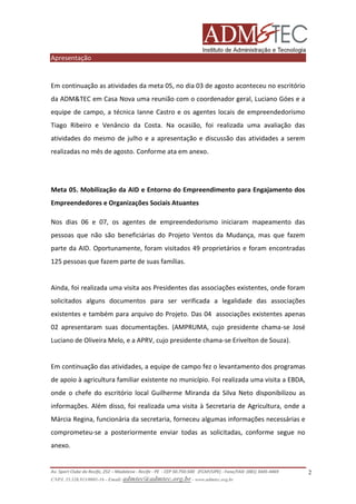 Apresentação

Em continuação as atividades da meta 05, no dia 03 de agosto aconteceu no escritório
da ADM&TEC em Casa Nova uma reunião com o coordenador geral, Luciano Góes e a
equipe de campo, a técnica Ianne Castro e os agentes locais de empreendedorismo
Tiago Ribeiro e Venâncio da Costa. Na ocasião, foi realizada uma avaliação das
atividades do mesmo de julho e a apresentação e discussão das atividades a serem
realizadas no mês de agosto. Conforme ata em anexo.

Meta 05. Mobilização da AID e Entorno do Empreendimento para Engajamento dos
Empreendedores e Organizações Sociais Atuantes
Nos dias 06 e 07, os agentes de empreendedorismo iniciaram mapeamento das
pessoas que não são beneficiárias do Projeto Ventos da Mudança, mas que fazem
parte da AID. Oportunamente, foram visitados 49 proprietários e foram encontradas
125 pessoas que fazem parte de suas famílias.

Ainda, foi realizada uma visita aos Presidentes das associações existentes, onde foram
solicitados alguns documentos para ser verificada a legalidade das associações
existentes e também para arquivo do Projeto. Das 04 associações existentes apenas
02 apresentaram suas documentações. (AMPRUMA, cujo presidente chama-se José
Luciano de Oliveira Melo, e a APRV, cujo presidente chama-se Erivelton de Souza).

Em continuação das atividades, a equipe de campo fez o levantamento dos programas
de apoio à agricultura familiar existente no município. Foi realizada uma visita a EBDA,
onde o chefe do escritório local Guilherme Miranda da Silva Neto disponibilizou as
informações. Além disso, foi realizada uma visita à Secretaria de Agricultura, onde a
Márcia Regina, funcionária da secretaria, forneceu algumas informações necessárias e
comprometeu-se a posteriormente enviar todas as solicitadas, conforme segue no
anexo.

Av. Sport Clube do Recife, 252 – Madalena - Recife - PE - CEP 50.750-500 (FCAP/UPE) - Fone/FAX: (081) 3445-4469
CNPJ. 35.328.913/0001-16 - Email: admtec@admtec.org.br - www.admtec.org.br

2

 