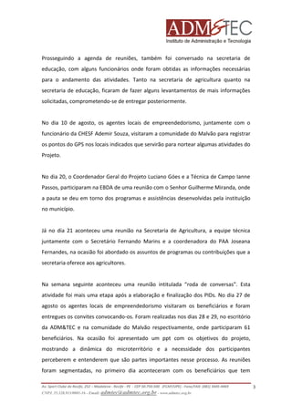 Prosseguindo a agenda de reuniões, também foi conversado na secretaria de
educação, com alguns funcionários onde foram obtidas as informações necessárias
para o andamento das atividades. Tanto na secretaria de agricultura quanto na
secretaria de educação, ficaram de fazer alguns levantamentos de mais informações
solicitadas, comprometendo-se de entregar posteriormente.

No dia 10 de agosto, os agentes locais de empreendedorismo, juntamente com o
funcionário da CHESF Ademir Souza, visitaram a comunidade do Malvão para registrar
os pontos do GPS nos locais indicados que servirão para nortear algumas atividades do
Projeto.

No dia 20, o Coordenador Geral do Projeto Luciano Góes e a Técnica de Campo Ianne
Passos, participaram na EBDA de uma reunião com o Senhor Guilherme Miranda, onde
a pauta se deu em torno dos programas e assistências desenvolvidas pela instituição
no município.

Já no dia 21 aconteceu uma reunião na Secretaria de Agricultura, a equipe técnica
juntamente com o Secretário Fernando Marins e a coordenadora do PAA Joseana
Fernandes, na ocasião foi abordado os assuntos de programas ou contribuições que a
secretaria oferece aos agricultores.

Na semana seguinte aconteceu uma reunião intitulada “roda de conversas”. Esta
atividade foi mais uma etapa após a elaboração e finalização dos PIDs. No dia 27 de
agosto os agentes locais de empreendedorismo visitaram os beneficiários e foram
entregues os convites convocando-os. Foram realizadas nos dias 28 e 29, no escritório
da ADM&TEC e na comunidade do Malvão respectivamente, onde participaram 61
beneficiários. Na ocasião foi apresentado um ppt com os objetivos do projeto,
mostrando a dinâmica do microterritório e a necessidade dos participantes
perceberem e entenderem que são partes importantes nesse processo. As reuniões
foram segmentadas, no primeiro dia aconteceram com os beneficiários que tem
Av. Sport Clube do Recife, 252 – Madalena - Recife - PE - CEP 50.750-500 (FCAP/UPE) - Fone/FAX: (081) 3445-4469
CNPJ. 35.328.913/0001-16 - Email: admtec@admtec.org.br - www.admtec.org.br

3

 