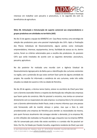 interesse em trabalhar com pecuária e piscicultura, e no segundo dia com os
beneficiários de agricultura.

Meta 06. Articulação e Estruturação de suporte comercial aos empreendedores e
grupos produtivos em atividades no território (AID)
No dia 15 de agosto a equipe da ADM&TEC em Casa Nova montou uma estratégia de
seleção dos produtores para uma possível implantação dos CATs. Após a finalização
dos Planos Individuais de Desenvolvimento, alguns pontos como motivação
empreendedora, interesse, equipamentos, terras, facilidade de acesso ao rio, dentre
outros, foram os critérios selecionados para a escolha dos produtores. Os possíveis
CATs que serão instalados de acordo com as seguintes demandas: piscicultura,
pecuária, agricultura.

No dia posterior foi realizada uma reunião com a Agência Estadual de
Desenvolvimento Agropecuário da Bahia para a identificação dos curtumes existentes
na região, com a pretensão de que estes venham fazer parte de alguma atividade do
projeto. Na ocasião foi informado a existência de seis curtumes, onde três estão
situados na cidade de Juazeiro e três na cidade de Petrolina.

No dia 20 de agosto, a técnica Ianne Castro, esteve no escritório da Chesf para falar
com o Gerente Josenaldo Silveira a respeito da distribuição das refeições das empresas
que fazem parte do consórcio. Não foi possível o encontro, mas tentou-se conversar
diretamente com os responsáveis de cada empresa: na empresa Dois A, foi conversado
com o Gerente administrativo André Paulo, onde o mesmo informou que uma pessoa
está fornecendo café da manhã, almoço e jantar, mas que a Dois A, está
providenciando uma empresa de Petrolina para atender as necessidades da mesma,
pois quem fornece atualmente não consegue atender a demanda; já na empresa IM,
as três refeições são realizadas na Pousada do Lago; enquanto isso na empresa IMPSA
não foi conversado pois ainda não existe escritório e o contato não foi possível ser
feito. Por fim, foi falado por Claúdio Carvalho, engenheiro residente da Chesf, que está
Av. Sport Clube do Recife, 252 – Madalena - Recife - PE - CEP 50.750-500 (FCAP/UPE) - Fone/FAX: (081) 3445-4469
CNPJ. 35.328.913/0001-16 - Email: admtec@admtec.org.br - www.admtec.org.br

4

 
