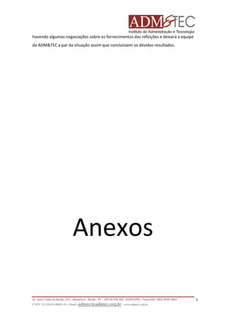 havendo algumas negociações sobre os fornecimentos das refeições e deixará a equipe
da ADM&TEC a par da situação assim que concluíssem os devidos resultados.

Anexos
Av. Sport Clube do Recife, 252 – Madalena - Recife - PE - CEP 50.750-500 (FCAP/UPE) - Fone/FAX: (081) 3445-4469
CNPJ. 35.328.913/0001-16 - Email: admtec@admtec.org.br - www.admtec.org.br

5

 