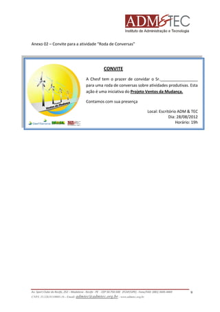 Anexo 02 – Convite para a atividade “Roda de Conversas”

CONVITE
A Chesf tem o prazer de convidar o Sr._________________
para uma roda de conversas sobre atividades produtivas. Esta
ação é uma iniciativa do Projeto Ventos da Mudança.
Contamos com sua presença
Local: Escritório ADM & TEC
Dia: 28/08/2012
Horário: 19h

Av. Sport Clube do Recife, 252 – Madalena - Recife - PE - CEP 50.750-500 (FCAP/UPE) - Fone/FAX: (081) 3445-4469
CNPJ. 35.328.913/0001-16 - Email: admtec@admtec.org.br - www.admtec.org.br

9

 
