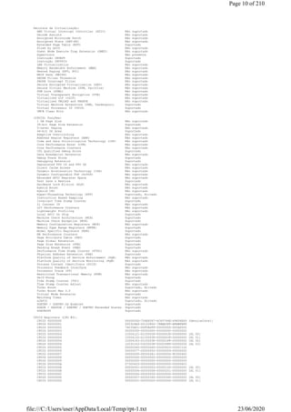Recursos de Virtualização:
AMD Virtual Interrupt Controller (AVIC) Não suportado
Decode Assists Não suportado
Encrypted Microcode Patch Não suportado
Encrypted State (SEV-ES) Não suportado
Extended Page Table (EPT) Suportado
Flush by ASID Não suportado
Guest Mode Execute Trap Extension (GMET) Não suportado
Hypervisor Não presente
Instrução INVEPT Suportado
Instrução INVVPID Suportado
LBR Virtualization Não suportado
Memory Bandwidth Enforcement (MBE) Não suportado
Nested Paging (NPT, RVI) Não suportado
NRIP Save (NRIPS) Não suportado
PAUSE Filter Threshold Não suportado
PAUSE Intercept Filter Não suportado
Secure Encrypted Virtualization (SEV) Não suportado
Secure Virtual Machine (SVM, Pacifica) Não suportado
SVM Lock (SVML) Não suportado
Virtual Transparent Encryption (VTE) Não suportado
Virtualized GIF (vGIF) Não suportado
Virtualized VMLOAD and VMSAVE Não suportado
Virtual Machine Extensions (VMX, Vanderpool) Suportado
Virtual Processor ID (VPID) Suportado
VMCB Clean Bits Não suportado
(CPUID) Funções:
1 GB Page Size Não suportado
36-bit Page Size Extension Suportado
5-Level Paging Não suportado
64-bit DS Area Suportado
Adaptive Overclocking Não suportado
Address Region Registers (ARR) Não suportado
Code and Data Prioritization Technology (CDP) Não suportado
Core Performance Boost (CPB) Não suportado
Core Performance Counters Não suportado
CPL Qualified Debug Store Suportado
Data Breakpoint Extension Não suportado
Debug Trace Store Suportado
Debugging Extension Suportado
Deprecated FPU CS and FPU DS Não suportado
Direct Cache Access Não suportado
Dynamic Acceleration Technology (IDA) Não suportado
Dynamic Configurable TDP (DcTDP) Não suportado
Extended APIC Register Space Não suportado
Fast Save & Restore Suportado
Hardware Lock Elision (HLE) Não suportado
Hybrid Boost Não suportado
Hybrid CPU Não suportado
Hyper-Threading Technology (HTT) Suportado, Ativado
Instruction Based Sampling Não suportado
Invariant Time Stamp Counter Suportado
L1 Context ID Não suportado
L2I Performance Counters Não suportado
Lightweight Profiling Não suportado
Local APIC On Chip Suportado
Machine Check Architecture (MCA) Suportado
Machine Check Exception (MCE) Suportado
Memory Configuration Registers (MCR) Não suportado
Memory Type Range Registers (MTRR) Suportado
Model Specific Registers (MSR) Suportado
NB Performance Counters Não suportado
Page Attribute Table (PAT) Suportado
Page Global Extension Suportado
Page Size Extension (PSE) Suportado
Pending Break Event (PBE) Suportado
Performance Time Stamp Counter (PTSC) Não suportado
Physical Address Extension (PAE) Suportado
Platform Quality of Service Enforcement (PQE) Não suportado
Platform Quality of Service Monitoring (PQM) Não suportado
Process Context Identifiers (PCID) Suportado
Processor Feedback Interface Não suportado
Processor Trace (PT) Não suportado
Restricted Transactional Memory (RTM) Não suportado
Self-Snoop Suportado
Time Stamp Counter (TSC) Suportado
Time Stamp Counter Adjust Não suportado
Turbo Boost Suportado, Ativado
Turbo Boost Max 3.0 Não suportado
Virtual Mode Extension Suportado
Watchdog Timer Não suportado
x2APIC Suportado, Ativado
XGETBV / XSETBV OS Enabled Suportado
XSAVE / XRSTOR / XSETBV / XGETBV Extended States Suportado
XSAVEOPT Suportado
CPUID Registers (CPU #0):
CPUID 00000000 0000000D-756E6547-6C65746E-49656E69 [GenuineIntel]
CPUID 00000001 000306A9-00100800-7FBAE3FF-BFEBFBFF
CPUID 00000002 76035A01-00F0B2FF-00000000-00CA0000
CPUID 00000003 00000000-00000000-00000000-00000000
CPUID 00000004 1C004121-01C0003F-0000003F-00000000 [SL 00]
CPUID 00000004 1C004122-01C0003F-0000003F-00000000 [SL 01]
CPUID 00000004 1C004143-01C0003F-000001FF-00000000 [SL 02]
CPUID 00000004 1C03C163-03C0003F-00001FFF-00000006 [SL 03]
CPUID 00000005 00000040-00000040-00000003-00001120
CPUID 00000006 00000077-00000002-00000009-00000000
CPUID 00000007 00000000-00000281-00000000-9C000400
CPUID 00000008 00000000-00000000-00000000-00000000
CPUID 00000009 00000000-00000000-00000000-00000000
CPUID 0000000A 07300403-00000000-00000000-00000603
CPUID 0000000B 00000001-00000002-00000100-00000000 [SL 00]
CPUID 0000000B 00000004-00000008-00000201-00000000 [SL 01]
CPUID 0000000C 00000000-00000000-00000000-00000000
CPUID 0000000D 00000007-00000340-00000340-00000000 [SL 00]
CPUID 0000000D 00000001-00000000-00000000-00000000 [SL 01]
Page 10 of 210
23/06/2020file:///C:/Users/user/AppData/Local/Temp/rpt-1.txt
 
