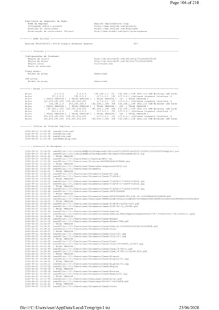 Fabricante do adaptador de Rede:
Nome da empresa Realtek Semiconductor Corp.
Informação sobre o produto https://www.realtek.com/products
Download do controlador https://www.realtek.com/downloads
Atualização de controlador (Driver) http://www.aida64.com/goto/?p=drvupdates
--------[ Rede PCI/PnP ]------------------------------------------------------------------------------------------------
Realtek RTL8168/8111 PCI-E Gigabit Ethernet Adapter PCI
--------[ Internet ]----------------------------------------------------------------------------------------------------
Configurações de Internet:
Página de início http://go.microsoft.com/fwlink/p/?LinkId=255141
Página de busca http://go.microsoft.com/fwlink/?LinkId=54896
Página Local %11%blank.htm
Pasta de download
Proxy atual:
Estado do proxy Desativado
LAN proxy:
Estado do proxy Desativado
--------[ Rotas ]-------------------------------------------------------------------------------------------------------
Ativo 0.0.0.0 0.0.0.0 192.168.1.1 50 192.168.1.108 (802.11n USB Wireless LAN Card)
Ativo 127.0.0.0 255.0.0.0 127.0.0.1 331 127.0.0.1 (Software Loopback Interface 1)
Ativo [ TRIAL VERSION ] [ TRIAL VERSION ] [ TRIAL VERSION ] 331 [ TRIAL VERSION ]
Ativo 127.255.255.255 255.255.255.255 127.0.0.1 331 127.0.0.1 (Software Loopback Interface 1)
Ativo 192.168.1.0 255.255.255.0 192.168.1.108 306 192.168.1.108 (802.11n USB Wireless LAN Card)
Ativo [ TRIAL VERSION ] [ TRIAL VERSION ] [ TRIAL VERSION ] 306 [ TRIAL VERSION ]
Ativo 192.168.1.255 255.255.255.255 192.168.1.108 306 192.168.1.108 (802.11n USB Wireless LAN Card)
Ativo 224.0.0.0 240.0.0.0 127.0.0.1 331 127.0.0.1 (Software Loopback Interface 1)
Ativo [ TRIAL VERSION ] [ TRIAL VERSION ] [ TRIAL VERSION ] 306 [ TRIAL VERSION ]
Ativo 255.255.255.255 255.255.255.255 127.0.0.1 331 127.0.0.1 (Software Loopback Interface 1)
Ativo 255.255.255.255 255.255.255.255 192.168.1.108 306 192.168.1.108 (802.11n USB Wireless LAN Card)
--------[ Cookies do Internet Explorer ]--------------------------------------------------------------------------------
2020-06-19 15:09:38 user@g.live.com/
2020-06-20 21:01:39 user@bing.com/
2020-06-20 21:01:39 user@live.com/
2020-06-20 21:01:39 user@www.bing.com/
--------[ Histórico do Navegador ]--------------------------------------------------------------------------------------
2020-06-19 15:16:03 user@file:///D:/instalaÃ§Ã£o%20computador/Microsoft%20Office%202013%20Full%20ISO%20Completo.iso
2020-06-19 15:18:31 user@file:///D:/instalaÃ§Ã£o%20computador/Ativador%20windows%2010.zip
2020-06-19 19:51:42 [ TRIAL VERSION ]
2020-06-19 19:58:01 user@file:///C:/Users/Public/Desktop/R@1n.txt
2020-06-22 11:53:54 user@file:///C:/Users/user/Pictures/ASSINATURA%20CAESB.png
2020-06-22 11:54:53 [ TRIAL VERSION ]
2020-06-22 12:05:59 user@file:///C:/Users/user/Downloads/respostas%20002.txt
2020-06-22 13:41:55 user@file:///C:/Users/user/Documents
2020-06-22 13:42:01 [ TRIAL VERSION ]
2020-06-22 13:42:14 user@file:///C:/Users/user/Documents/Caesb/02.jpg
2020-06-22 13:52:00 user@file:///C:/Users/user/Documents/Caesb/714269-2
2020-06-22 13:53:02 [ TRIAL VERSION ]
2020-06-22 13:53:10 user@file:///C:/Users/user/Documents/Caesb/714269-2/714269-2%2002.jpg
2020-06-22 13:53:17 user@file:///C:/Users/user/Documents/Caesb/714269-2/714269-2%2003.jpg
2020-06-22 13:53:26 [ TRIAL VERSION ]
2020-06-22 13:53:34 user@file:///C:/Users/user/Documents/Caesb/714269-2/714269-2%2005.jpg
2020-06-22 13:56:46 user@file:///C:/Users/user/Documents/Caesb/DOC%20TAGUA
2020-06-22 14:00:25 [ TRIAL VERSION ]
2020-06-22 14:01:43 user@file:///C:/Users/user/Documents/Caesb/DOC%20TAGUA/043.269.101-43%20NADA%20CONSTA.pdf
2020-06-22 14:03:15 user@file:///C:/Users/user/Downloads/TERMO%20DE%20SOLICITAÃ‡ÃƒO%20PARA%20EXTINÃ‡ÃƒO%20DO%20CONTRATO%20OU%20SUSPENSÃ
2020-06-22 14:04:07 [ TRIAL VERSION ]
2020-06-22 14:06:09 user@file:///C:/Users/user/Documents/Caesb/510839-1%2006-2020.pdf
2020-06-22 14:06:11 user@file:///C:/Users/user/Documents/Caesb/2020-06-19_100086.pdf
2020-06-22 14:06:17 [ TRIAL VERSION ]
2020-06-22 14:21:38 user@file:///C:/Users/user/Documents/Caesb/Gabriel
2020-06-22 14:24:17 user@file:///C:/Users/user/Documents/Caesb/Gabriel/WhatsApp%20Image%202020-06-17%20at%2017.54.10%20(1).jpeg
2020-06-22 14:26:26 [ TRIAL VERSION ]
2020-06-22 14:29:52 user@file:///C:/Users/user/Documents/Caesb/Rafael
2020-06-22 14:31:32 user@file:///C:/Users/user/Documents/Caesb/Rafael/CNH.pdf
2020-06-22 14:34:57 [ TRIAL VERSION ]
2020-06-22 14:36:51 user@file:///C:/Users/user/Documents/Caesb/Gabriel/2020062226256023%20CORTE.pdf
2020-06-22 14:38:31 user@file:///C:/Users/user/Documents/Caesb/Julio
2020-06-22 14:38:37 [ TRIAL VERSION ]
2020-06-22 14:38:45 user@file:///C:/Users/user/Documents/Caesb/Julio/02.jpg
2020-06-22 14:38:54 user@file:///C:/Users/user/Documents/Caesb/Julio/03.jpg
2020-06-22 14:42:47 [ TRIAL VERSION ]
2020-06-22 14:49:52 user@file:///C:/Users/user/Documents/Caesb/Canal
2020-06-22 14:50:08 user@file:///C:/Users/user/Documents/Caesb/Canal/20190801_153247.jpg
2020-06-22 14:51:05 [ TRIAL VERSION ]
2020-06-22 14:52:49 user@file:///C:/Users/user/Documents/Caesb/Canal/4758111.pdf
2020-06-22 14:54:43 user@file:///C:/Users/user/Documents/Caesb/Canal/475811-1%2006-2020.pdf
2020-06-22 14:57:23 [ TRIAL VERSION ]
2020-06-22 14:58:46 user@file:///C:/Users/user/Documents/Caesb/Alysson
2020-06-22 14:58:50 user@file:///C:/Users/user/Documents/Caesb/Alysson/01.jpg
2020-06-22 14:59:02 [ TRIAL VERSION ]
2020-06-22 14:59:13 user@file:///C:/Users/user/Documents/Caesb/Alysson/03.jpg
2020-06-22 15:03:56 user@file:///C:/Users/user/Documents/Caesb/Regina
2020-06-22 15:04:19 [ TRIAL VERSION ]
2020-06-22 15:08:36 user@file:///C:/Users/user/Documents/Caesb/Ronison
2020-06-22 15:09:15 user@file:///C:/Users/user/Documents/Caesb/Regina/01.jpg
2020-06-22 15:09:22 [ TRIAL VERSION ]
2020-06-22 15:17:09 user@file:///C:/Users/user/Downloads/caesb%20(2).pdf
2020-06-22 15:20:10 user@file:///C:/Users/user/Downloads/801447-7%20CORTE.pdf
2020-06-22 15:32:41 [ TRIAL VERSION ]
2020-06-22 15:32:43 user@file:///C:/Users/user/Documents/Caesb/Corte
Page 104 of 210
23/06/2020file:///C:/Users/user/AppData/Local/Temp/rpt-1.txt
 