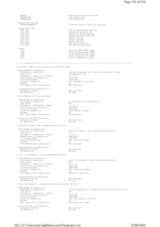 PNP0C02 Thermal Monitoring ACPI Device
THERMALZONE Zona Térmica ACPI
THERMALZONE Zona Térmica ACPI
Dispositivos LPT PnP:
MICROSOFTRAWPORT Interface Lógica da Porta de Impressão
Dispositivos USB:
148F 7601 802.11n USB Wireless LAN Card
0A12 0001 Dispositivo Bluecore CSR
046D C534 Dispositivo de Entrada USB
046D C534 Dispositivo de Entrada USB
0409 005A Generic USB Hub
8087 0024 Generic USB Hub
8087 0024 Generic USB Hub
046D C534 USB Composite Device
1F75 0621 USB Mass Storage Device
Portas:
COM1 Porta de comunicação (COM1)
COM2 Porta de comunicação (COM2)
COM3 Driver Bluetooth SPP (COM3)
COM4 Driver Bluetooth SPP (COM4)
LPT1 Porta de Impressora (LPT1)
--------[ Dispositivos PCI ]--------------------------------------------------------------------------------------------
[ 1394 OHCI Compliant Host Controller [1900-2380] [NoDB] ]
Propriedades do dispositivo:
Descrição do dispositivo 1394 OHCI Compliant Host Controller [1900-2380] [NoDB]
Tipo de Bus PCI Express 1.0 x1
Barramento / Dispositivo / Função 2 / 0 / 0
Identificador do dispositivo 1900-2380
ID do Sub-sistema 197B-2380
Classe de dispositivo 0C00 (FireWire Controller)
Revisão 10
Fast Back-to-Back Transactions Não suportado
Características do Dispositivo:
Operação em 66 MHz Não suportado
Bus Mastering Ativado
[ Intel 82801xx I/O Controller Hub ]
Propriedades do dispositivo:
Descrição do dispositivo Intel 82801xx I/O Controller Hub
Tipo de Bus PCI
Barramento / Dispositivo / Função 0 / 30 / 0
Identificador do dispositivo 8086-244E
ID do Sub-sistema 0000-0000
Classe de dispositivo 0604 (PCI/PCI Bridge)
Revisão A4
Fast Back-to-Back Transactions Não suportado
Características do Dispositivo:
Operação em 66 MHz Não suportado
Bus Mastering Ativado
[ Intel B75 Chipset - LPC Interface Controller [C1] ]
Propriedades do dispositivo:
Descrição do dispositivo Intel B75 Chipset - LPC Interface Controller [C1]
Tipo de Bus PCI
Barramento / Dispositivo / Função 0 / 31 / 0
Identificador do dispositivo 8086-1E49
ID do Sub-sistema 1458-5001
Classe de dispositivo 0601 (PCI/ISA Bridge)
Revisão 04
Fast Back-to-Back Transactions Não suportado
Características do Dispositivo:
Operação em 66 MHz Não suportado
Bus Mastering Ativado
[ Intel Ivy Bridge-DT - Host Bridge/DRAM Controller ]
Propriedades do dispositivo:
Descrição do dispositivo Intel Ivy Bridge-DT - Host Bridge/DRAM Controller
Tipo de Bus PCI
Barramento / Dispositivo / Função 0 / 0 / 0
Identificador do dispositivo 8086-0150
ID do Sub-sistema 1458-5000
Classe de dispositivo 0600 (Host/PCI Bridge)
Revisão 09
Fast Back-to-Back Transactions Suportado, Desativado
Características do Dispositivo:
Operação em 66 MHz Não suportado
Bus Mastering Ativado
[ Intel Ivy Bridge-DT - Integrated Graphics Controller (DT GT2) ]
Propriedades do dispositivo:
Descrição do dispositivo Intel Ivy Bridge-DT - Integrated Graphics Controller (DT GT2)
Tipo de Bus PCI
Barramento / Dispositivo / Função 0 / 2 / 0
Identificador do dispositivo 8086-0162
ID do Sub-sistema 1458-D000
Classe de dispositivo 0300 (VGA Display Controller)
Revisão 09
Fast Back-to-Back Transactions Suportado, Desativado
Características do Dispositivo:
Operação em 66 MHz Não suportado
Bus Mastering Ativado
Page 133 of 210
23/06/2020file:///C:/Users/user/AppData/Local/Temp/rpt-1.txt
 