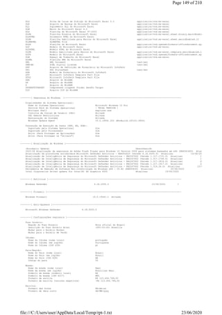 XLD Folha de Caixa de Diálogo do Microsoft Excel 5.0 application/vnd.ms-excel
XLK Arquivo de Backup do Microsoft Excel application/vnd.ms-excel
XLL Suplemento XLL do Microsoft Excel application/vnd.ms-excel
XLM Macro do Microsoft Excel 4.0 application/vnd.ms-excel
XLS Planilha do Microsoft Excel 97-2003 application/vnd.ms-excel
XLSB Planilha Binária do Microsoft Excel application/vnd.ms-excel.sheet.binary.macroEnabled.12
XLSHTML Documento HTML do Microsoft Excel
XLSM Planilha Habilitada para Macros do Microsoft Excel application/vnd.ms-excel.sheet.macroEnabled.12
XLSMHTML XLSMHTML File
XLSX Planilha do Microsoft Excel application/vnd.openxmlformats-officedocument.spreadsheetml.shee
XLT Modelo do Microsoft Excel application/vnd.ms-excel
XLTHTML Modelo HTML do Microsoft Excel
XLTM Modelo Habilitado para Macros do Microsoft Excel application/vnd.ms-excel.template.macroEnabled.12
XLTX Modelo do Microsoft Excel application/vnd.openxmlformats-officedocument.spreadsheetml.temp
XLW Espaço de Trabalho do Microsoft Excel application/vnd.ms-excel
XLXML Planilha XML do Microsoft Excel
XML XML Document text/xml
XRM-MS XrML Digital License text/xml
XSF Arquivo de Definição de Formulário do Microsoft InfoPath
XSL XSL Stylesheet text/xml
XSN Modelo de Formulário do Microsoft InfoPath
XTP Microsoft InfoPath Template Part File
XTP2 Microsoft InfoPath Template Part File
XXE Arquivo do WinRAR
XZ Arquivo do WinRAR
Z Arquivo do WinRAR
ZFSENDTOTARGET Compressed (zipped) Folder SendTo Target
ZIP Arquivo ZIP do WinRAR
--------[ Segurança do Windows ]---------------------------------------------------------------------------------------
Propriedades do Sistema Operacional:
Nome do Sistema Operacional Microsoft Windows 10 Pro
Service Pack do Sistema Operacional [ TRIAL VERSION ]
Winlogon Shell explorer.exe
Controle de Contas de Usuário (UAC) Ativado
UAC Remote Restrictions Ativado
Restauração do Sistema Ativado
Windows Update Agent 10.0.19041.322 (WinBuild.160101.0800)
Prevenção de Execução de Dados (DEP, NX, EDB):
Suportado pelo Sistema Operacional Sim
Suportado pelo Processador Sim
Ativo (Para Proteger as Aplicações) Sim
Ativo (Para Proteger os "drivers") Sim
--------[ Atualização do Windows ]--------------------------------------------------------------------------------------
(Automatic Update) Desconhecido
2020-06 Atualização de segurança do Adobe Flash Player para Windows 10 Version 2004 para sistemas baseados em x64 (KB4561600) Atualizar
Atualização da plataforma antimalware Microsoft Defender Antivirus - KB4052623 (versão 4.18.2005.5) Atualizar 19/06/2020
Atualização de Inteligência de Segurança do Microsoft Defender Antivirus - KB2267602 (Versão 1.317.1731.0) Atualizar 19/06/2020
Atualização de Inteligência de Segurança do Microsoft Defender Antivirus - KB2267602 (Versão 1.317.1744.0) Atualizar 19/06/2020
Atualização de Inteligência de Segurança do Microsoft Defender Antivirus - KB2267602 (Versão 1.317.1814.0) Atualizar 20/06/2020
Atualização de Inteligência de Segurança do Microsoft Defender Antivirus - KB2267602 (Versão 1.317.1917.0) Atualizar 22/06/2020
Atualização de Inteligência de Segurança do Microsoft Defender Antivirus - KB2267602 (Versão 1.319.26.0) Atualizar 23/06/2020
Ferramenta de Remoção de Software Mal-intencionado do Windows x64 - v5.82 (KB890830) Atualizar 20/06/2020
Intel Corporation driver update for Intel(R) HD Graphics 4000 Atualizar 19/06/2020
--------[ Antivírus ]---------------------------------------------------------------------------------------------------
Windows Defender 4.18.2005.5 23/06/2020 ?
--------[ Firewall ]----------------------------------------------------------------------------------------------------
Windows Firewall 10.0.19041.1 Ativado
--------[ Anti-Spyware ]------------------------------------------------------------------------------------------------
Microsoft Windows Defender 4.18.2005.5
--------[ Configurações regionais ]-------------------------------------------------------------------------------------
Fuso horário:
Região do Fuso Horário Hora oficial do Brasil
Descrição do Fuso Horário Atual (UTC-03:00) Brasília
Mudar para o Horário Normal
Mudar para o Horário de Verão
Idioma:
Nome do Idioma (nome local) português
Nome do Idioma (em inglês) Portuguese
Nome do Idioma (ISO 639) pt
País/Região:
Nome do País (nome local) Brasil
Nome do País (em inglês) Brazil
Nome do País (ISO 639) BR
Código do país 55
Moeda:
Nome da moeda (nome local) Real
Nome da moeda (em inglês) Brazilian Real
Símbolo da moeda (símbolo local) R$
Símbolo da moeda (ISO 4217) BRL
Formato de escrita R$ 123.456.789,00
Formato de escrita (valores negativos) -R$ 123.456.789,00
Escrita:
Formato das horas HH:mm:ss
Formato de data curto dd/MM/yyyy
Page 149 of 210
23/06/2020file:///C:/Users/user/AppData/Local/Temp/rpt-1.txt
 