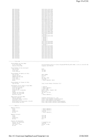 MSR 00000485 0000-0000-1004-01E5
MSR 00000486 0000-0000-8000-0021
MSR 00000487 0000-0000-FFFF-FFFF
MSR 00000488 0000-0000-0000-2000
MSR 00000489 0000-0000-0017-67FF
MSR 0000048A 0000-0000-0000-002A
MSR 0000048B 0000-08FF-0000-0000
MSR 0000048C 0000-0F01-0611-4141
MSR 0000048D 0000-007F-0000-0016
MSR 0000048E FFF9-FFFE-0400-6172
MSR 0000048F 007F-FFFF-0003-6DFB
MSR 00000490 0000-FFFF-0000-11FB
MSR 00000601 1814-1494-0000-0960
MSR 00000602 1814-1494-0000-0960
MSR 00000603 0000-0000-802C-2C2C
MSR 00000604 0000-0000-8068-6868
MSR 00000606 0000-0000-000A-1003
MSR 0000060A 0000-0000-0000-883B
MSR 0000060B 0000-0000-0000-8850
MSR 0000060C 0000-0000-0000-8857
MSR 0000060D 0000-01E2-9AB8-34FA
MSR 00000610 001A-A580-001A-9F40
MSR 00000611 0000-0000-64DF-88C0
MSR 00000613 < FAILED >
MSR 00000614 000D-0000-01E0-0268
MSR 00000618 < FAILED >
MSR 00000619 < FAILED >
MSR 0000061B < FAILED >
MSR 0000061C < FAILED >
MSR 00000638 0000-0000-001A-A580
MSR 00000639 0000-0000-3252-9673
MSR 0000063A 0000-0000-0000-0000
MSR 0000063B < FAILED >
MSR 00000640 0000-0000-001A-A580
MSR 00000641 0000-0000-00CC-DDD1
MSR 00000642 0000-0000-0000-0008
MSR 00000648 0000-0000-0000-0022
MSR 00000649 01E0-0000-0000-0000
MSR 0000064A 01E0-0000-0000-0000
MSR 0000064B 0000-0000-8000-0000
MSR 0000064C 0000-0000-0000-0000
MSR 00000832 0000-0000-0003-00D1
MSR 00000838 0000-0000-0000-0000
MSR 00000839 0000-0000-0000-0000
MSR 0000083E 0000-0000-0000-000A
--------[ Placa mãe ]---------------------------------------------------------------------------------------------------
Propriedades da Placa Mãe:
ID da Placa Mãe 63-0100-000001-00101111-122211-Chipset$B75M-D3P_BIOS DATE: 11/01/13 16:04:04 VER: 04.06.05
Nome da Placa Mãe Gigabyte GA-B75M-D3P
Propriedades do Bus principal:
Tipo de Bus BCLK
Clock real 100 MHz
Clock efetivo 100 MHz
Propriedades da memória do Bus:
Tipo de Bus DDR3 SDRAM
Largura de bus 64 bits
DRAM:Proporção FSB 20:3
Clock real 667 MHz (DDR)
Clock efetivo 1333 MHz
Banda [ TRIAL VERSION ] Mb/s
Propriedades do chipset do Bus:
Tipo de Bus Intel Direct Media Interface v2.0
Informação física sobre a Placa Mãe:
Sockets/slots de CPU 1 LGA1155
Slots de expansão [ TRIAL VERSION ]
Slots de RAM 4 DDR3 DIMM
Dispositivos integrados Audio, Video, Gigabit LAN
Forma Micro ATX
Tamanho da Placa Mãe 240 mm x 240 mm
Chipset da Placa Mãe B75
Recursos extras [ TRIAL VERSION ]
Fabricante da Placa Mãe:
Nome da empresa Gigabyte Technology Co., Ltd.
Informação sobre o produto https://www.gigabyte.com/Motherboard
Download da BIOS https://www.gigabyte.com/Support
Atualização de controlador (Driver) http://www.aida64.com/goto/?p=drvupdates
Atualizações da BIOS http://www.aida64.com/goto/?p=biosupdates
--------[ Memória ]-----------------------------------------------------------------------------------------------------
Memória Física:
Total [ TRIAL VERSION ]
Usada [ TRIAL VERSION ]
Disponível 1264 MB
Em uso [ TRIAL VERSION ]
Memória virtual:
Total 5375 MB
Usada 3475 MB
Disponível 1901 MB
Em uso 65 %
Arquivo de Paginação:
Arquivo de Paginação C:pagefile.sys
Tamanho Atual 1408 MB
Uso atual / Pico 84 MB / 89 MB
Em uso 6 %
Page 19 of 210
23/06/2020file:///C:/Users/user/AppData/Local/Temp/rpt-1.txt
 