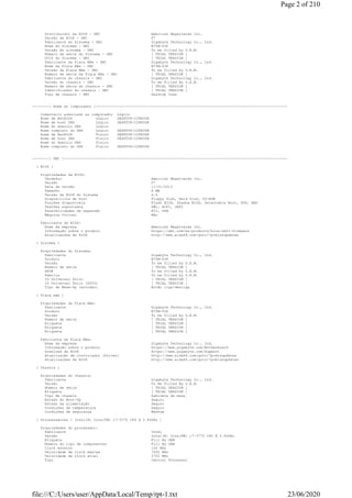Distribuidor da BIOS - DMI American Megatrends Inc.
Versão da BIOS - DMI F7
Fabricante do Sistema - DMI Gigabyte Technology Co., Ltd.
Nome do Sistema - DMI B75M-D3P
Versão do sistema - DMI To be filled by O.E.M.
Número de série do Sistema - DMI [ TRIAL VERSION ]
UUID do Sistema - DMI [ TRIAL VERSION ]
Fabricante da Placa Mãe - DMI Gigabyte Technology Co., Ltd.
Nome da Placa Mãe - DMI B75M-D3P
Versão da Placa Mãe - DMI To be filled by O.E.M.
Número de série da Placa Mãe - DMI [ TRIAL VERSION ]
Fabricante do chassis - DMI Gigabyte Technology Co., Ltd.
Versão do chassis - DMI To Be Filled By O.E.M.
Número de série do chassis - DMI [ TRIAL VERSION ]
Identificador do chassis - DMI [ TRIAL VERSION ]
Tipo de chassis - DMI Desktop Case
--------[ Nome do Computador ]------------------------------------------------------------------------------------------
Comentário associado ao computador Lógico
Nome de NetBIOS Lógico DESKTOP-C28N3DR
Nome de host DNS Lógico DESKTOP-C28N3DR
Nome do domínio DNS Lógico
Nome completo do DNS Lógico DESKTOP-C28N3DR
Nome de NetBIOS Físico DESKTOP-C28N3DR
Nome de host DNS Físico DESKTOP-C28N3DR
Nome do domínio DNS Físico
Nome completo do DNS Físico DESKTOP-C28N3DR
--------[ DMI ]---------------------------------------------------------------------------------------------------------
[ BIOS ]
Propriedades da BIOS:
Vendedor American Megatrends Inc.
Versão F7
Data da versão 11/01/2013
Tamanho 8 MB
Versão da BIOS do Sistema 4.6
Dispositivos de boot Floppy Disk, Hard Disk, CD-ROM
Funções disponíveis Flash BIOS, Shadow BIOS, Selectable Boot, EDD, BBS
Padrões suportados DMI, ACPI, UEFI
Possibilidades de expansão PCI, USB
Máquina Virtual Não
Fabricante da BIOS:
Nome da empresa American Megatrends Inc.
Informação sobre o produto https://ami.com/en/products/bios-uefi-firmware
Atualizações da BIOS http://www.aida64.com/goto/?p=biosupdates
[ Sistema ]
Propriedades do Sistema:
Fabricante Gigabyte Technology Co., Ltd.
Produto B75M-D3P
Versão To be filled by O.E.M.
Número de série [ TRIAL VERSION ]
SKU# To be filled by O.E.M.
Família To be filled by O.E.M.
ID Universal Único [ TRIAL VERSION ]
ID Universal Único (GUID) [ TRIAL VERSION ]
Tipo de Wake-Up (acordar) Botão liga/desliga
[ Placa mãe ]
Propriedades da Placa Mãe:
Fabricante Gigabyte Technology Co., Ltd.
Produto B75M-D3P
Versão To be filled by O.E.M.
Número de série [ TRIAL VERSION ]
Etiqueta [ TRIAL VERSION ]
Etiqueta [ TRIAL VERSION ]
Etiqueta [ TRIAL VERSION ]
Fabricante da Placa Mãe:
Nome da empresa Gigabyte Technology Co., Ltd.
Informação sobre o produto https://www.gigabyte.com/Motherboard
Download da BIOS https://www.gigabyte.com/Support
Atualização de controlador (Driver) http://www.aida64.com/goto/?p=drvupdates
Atualizações da BIOS http://www.aida64.com/goto/?p=biosupdates
[ Chassis ]
Propriedades do chassis:
Fabricante Gigabyte Technology Co., Ltd.
Versão To Be Filled By O.E.M.
Número de série [ TRIAL VERSION ]
Etiqueta [ TRIAL VERSION ]
Tipo de chassis Gabinete de mesa
Estado do Boot-Up Seguro
Estado da alimentação Seguro
Condições de temperatura Seguro
Condições de segurança Nenhum
[ Processadores / Intel(R) Core(TM) i7-3770 CPU @ 3.40GHz ]
Propriedades do procesador:
Fabricante Intel
Versão Intel(R) Core(TM) i7-3770 CPU @ 3.40GHz
Etiqueta Fill By OEM
Número do tipo de componentes Fill By OEM
Clock externo 100 MHz
Velocidade de clock máxima 7000 MHz
Velocidade de clock atual 3700 MHz
Tipo Central Processor
Page 2 of 210
23/06/2020file:///C:/Users/user/AppData/Local/Temp/rpt-1.txt
 