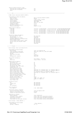 Physical Address Extension (PAE):
Suportado pelo Sistema Operacional Sim
Suportado pelo Processador Sim
Ativo Sim
--------[ SPD ]---------------------------------------------------------------------------------------------------------
[ DIMM1: Walton Chaintech AU4G833-13GK905 ]
Propriedades do módulo de memória:
Nome do módulo Walton Chaintech AU4G833-13GK905
Número de série Nenhum
Tamanho do módulo 4 GB (2 ranks, 8 banks)
Tipo de módulo Unbuffered DIMM
Tipo de memória DDR3 SDRAM
Velocidade da memória DDR3-1333 (667 MHz)
Largura do módulo 64 bit
Voltagem do módulo 1.5 V
Método de detecção de erros Nenhum
Taxa de atualização Normal (7.8 us)
Temporização de Memória:
@ 666 MHz 10-9-9-24 (CL-RCD-RP-RAS) / 33-107-4-10-5-5-20 (RC-RFC-RRD-WR-WTR-RTP-FAW)
@ 666 MHz 9-9-9-24 (CL-RCD-RP-RAS) / 33-107-4-10-5-5-20 (RC-RFC-RRD-WR-WTR-RTP-FAW)
@ 609 MHz 8-8-8-22 (CL-RCD-RP-RAS) / 30-98-4-10-5-5-19 (RC-RFC-RRD-WR-WTR-RTP-FAW)
@ 533 MHz 7-7-7-20 (CL-RCD-RP-RAS) / 27-86-4-8-4-4-16 (RC-RFC-RRD-WR-WTR-RTP-FAW)
@ 457 MHz 6-6-6-17 (CL-RCD-RP-RAS) / 23-74-3-7-4-4-14 (RC-RFC-RRD-WR-WTR-RTP-FAW)
@ 380 MHz 5-5-5-14 (CL-RCD-RP-RAS) / 19-61-3-6-3-3-12 (RC-RFC-RRD-WR-WTR-RTP-FAW)
Recursos do módulo de memória:
Auto Self Refresh (ASR) Não suportado
DLL-Off Mode Suportado
Extended Temperature Range Suportado
Extended Temperature 1X Refresh Rate Não suportado
Module Thermal Sensor Não suportado
On-Die Thermal Sensor Readout (ODTS) Não suportado
Partial Array Self Refresh (PASR) Não suportado
RZQ/6 Não suportado
RZQ/7 Suportado
--------[ Chipset ]-----------------------------------------------------------------------------------------------------
[ North Bridge: Intel Ivy Bridge-DT IMC ]
Propriedades de North Bridge:
North Bridge Intel Ivy Bridge-DT IMC
Tipos de memória suportadas DDR3-1066, DDR3-1333, DDR3-1600 SDRAM
Quantidade máxima de memória 32 GB
Revisão 09
Tecnologia utilizada 22 nm
VT-d Suportado
Extended APIC (x2APIC) Suportado
Controlador de memória:
Tipo Dual Channel (128 bits)
Modo Ativo Single Channel (64 bits)
Temporização de Memória:
CAS Latency (CL) 9T
RAS To CAS Delay (tRCD) 9T
RAS Precharge (tRP) 9T
RAS Active Time (tRAS) 24T
Row Refresh Cycle Time (tRFC) 107T
Command Rate (CR) 1T
RAS To RAS Delay (tRRD) 4T
Write Recovery Time (tWR) 10T
Read To Read Delay (tRTR) Same Rank: 4T, Different Rank: 1T, Different DIMM: 3T
Read To Write Delay (tRTW) Same Rank: 3T, Different Rank: 3T, Different DIMM: 3T
Write To Read Delay (tWTR) 5T, Different Rank: 1T, Different DIMM: 1T
Write To Write Delay (tWTW) Same Rank: 4T, Different Rank: 3T, Different DIMM: 3T
Read To Precharge Delay (tRTP) 5T
Four Activate Window Delay (tFAW) 20T
Write CAS Latency (tWCL) 7T
CKE Min. Pulse Width (tCKE) 4T
Refresh Period (tREF) 5200T
Round Trip Latency (tRTL) DIMM1: 35T, DIMM2: 32T
I/O Latency (tIOL) DIMM1: 2T, DIMM2: 0T
Burst Length (BL) 8
Correção de erros:
ECC Não suportado
ChipKill ECC Não suportado
RAID Não suportado
ECC Scrubbing Não suportado
Slots de memória:
Slot DRAM nº1 4 GB (DDR3 SDRAM)
Controlador gráfico integrado:
Tipo de controlador gráfico Intel HD Graphics 4000
Estado do controlador gráfico Ativado
Tamanho do Frame Buffer gráfico 64 MB
Fabricante do chipset:
Nome da empresa Intel Corporation
Informação sobre o produto https://www.intel.com/products/chipsets
Download do controlador https://www.intel.com/support/chipsets
Atualizações da BIOS http://www.aida64.com/goto/?p=biosupdates
Atualização de controlador (Driver) http://www.aida64.com/goto/?p=drvupdates
[ South Bridge: [ TRIAL VERSION ] ]
Propriedades de South Bridge:
South Bridge [ TRIAL VERSION ]
Revisão / Stepping 04 / C1
Page 20 of 210
23/06/2020file:///C:/Users/user/AppData/Local/Temp/rpt-1.txt
 