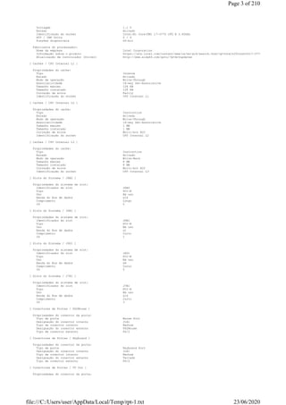 Voltagem 1.1 V
Estado Ativado
Identificação do socket Intel(R) Core(TM) i7-3770 CPU @ 3.40GHz
HTT / CMP Units 0 / 4
Funções disponíveis 64-bit
Fabricante do processador:
Nome da empresa Intel Corporation
Informação sobre o produto https://ark.intel.com/content/www/us/en/ark/search.html?q=Intel%20Core%20i7-3770
Atualização de controlador (Driver) http://www.aida64.com/goto/?p=drvupdates
[ Caches / CPU Internal L1 ]
Propriedades do cache:
Tipo Interna
Estado Ativado
Modo de operação Write-Through
Associatividade 16-way Set-Associative
Tamanho máximo 128 KB
Tamanho instalado 128 KB
Correção de erros Parity
Identificação do socket CPU Internal L1
[ Caches / CPU Internal L2 ]
Propriedades do cache:
Tipo Instruction
Estado Ativado
Modo de operação Write-Through
Associatividade 16-way Set-Associative
Tamanho máximo 1 MB
Tamanho instalado 1 MB
Correção de erros Multi-bit ECC
Identificação do socket CPU Internal L2
[ Caches / CPU Internal L3 ]
Propriedades do cache:
Tipo Instruction
Estado Ativado
Modo de operação Write-Back
Tamanho máximo 8 MB
Tamanho instalado 8 MB
Correção de erros Multi-bit ECC
Identificação do socket CPU Internal L3
[ Slots do Sistema / J6B2 ]
Propriedades do sistema de slot:
Identificador do slot J6B2
Tipo PCI-E
Uso Em uso
Banda do Bus de dados x16
Comprimento Longo
ID 0
[ Slots do Sistema / J6B1 ]
Propriedades do sistema de slot:
Identificador do slot J6B1
Tipo PCI-E
Uso Em uso
Banda do Bus de dados x1
Comprimento Curto
ID 1
[ Slots do Sistema / J6D1 ]
Propriedades do sistema de slot:
Identificador do slot J6D1
Tipo PCI-E
Uso Em uso
Banda do Bus de dados x8
Comprimento Curto
ID 2
[ Slots do Sistema / J7B1 ]
Propriedades do sistema de slot:
Identificador do slot J7B1
Tipo PCI-E
Uso Em uso
Banda do Bus de dados x16
Comprimento Curto
ID 3
[ Conectores de Portas / PS2Mouse ]
Propriedades do conector da porta:
Tipo de porta Mouse Port
Designação do conector interno J1A1
Tipo de conector interno Nenhum
Designação do conector externo PS2Mouse
Tipo de conector externo PS/2
[ Conectores de Portas / Keyboard ]
Propriedades do conector da porta:
Tipo de porta Keyboard Port
Designação do conector interno J1A1
Tipo de conector interno Nenhum
Designação do conector externo Teclado
Tipo de conector externo PS/2
[ Conectores de Portas / TV Out ]
Propriedades do conector da porta:
Page 3 of 210
23/06/2020file:///C:/Users/user/AppData/Local/Temp/rpt-1.txt
 