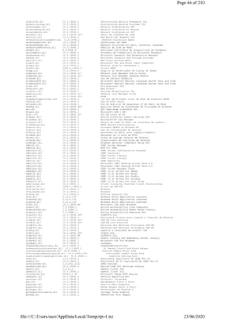 netprovfw.dll 10.0.19041.1 Provisioning Service Framework DLL
netprovisionsp.dll 10.0.19041.1 Provisioning Service Provider DLL
netsetupapi.dll 10.0.19041.1 Network Configuration API
netsetupengine.dll 10.0.19041.1 Network Configuration Engine
netsetupshim.dll 10.0.19041.1 Network Configuration API
netshell.dll 10.0.19041.329 Shell de conexões de rede
netutils.dll 10.0.19041.1 Net Win32 API Helpers DLL
networkcollectionagent.dll 11.0.19041.1 Network Collection Agent
networkexplorer.dll 10.0.19041.1 Gerenciador de Rede
networkhelper.dll 10.0.19041.1 Network utilities for mail, contacts, calendar
networkitemfactory.dll 10.0.19041.1 Fábrica de Item de Rede
newdev.dll 6.0.5054.0 Adicionar biblioteca de dispositivos de hardware
ngccredprov.dll 10.0.19041.1 Provedor de Credenciais do Microsoft Passport
ngckeyenum.dll 10.0.19041.1 Microsoft Passport Key Enumeration Manager
ngcksp.dll 10.0.19041.1 Microsoft Passport Key Storage Provider
ngclocal.dll 10.0.19041.1 NGC Local Account APIs
ninput.dll 10.0.19041.1 Microsoft Pen and Touch Input Component
nlaapi.dll 10.0.19041.1 Network Location Awareness 2
nlhtml.dll 2008.0.19041.1 Filtro HTML
nlmgp.dll 10.0.19041.1 Snap-in do Gerenciador de Listas de Redes
nlmproxy.dll 10.0.19041.117 Network List Manager Public Proxy
nlmsprep.dll 10.0.19041.117 Network List Manager Sysprep Module
nlsbres.dll 10.0.19041.1 DLL de recurso NLSBuild
nlsdata0000.dll 10.0.19041.1 Microsoft Neutral Natural Language Server Data and Code
nlsdata0416.dll 10.0.19041.1 Microsoft Neutral Natural Language Server Data and Code
nlsdl.dll 10.0.19041.1 Nls Downlevel DLL
nmadirect.dll 10.0.19041.1 Nma Direct
normaliz.dll 10.0.19041.1 Unicode Normalization DLL
npmproxy.dll 10.0.19041.117 Network List Manager Proxy
npsm.dll 10.0.19041.329 NPSM
npsmdesktopprovider.dll 10.0.19041.1 <d> DLL de Provedor Local de Área de Trabalho NPSM
nshhttp.dll 10.0.19041.1 DLL do HTTP netsh
nshipsec.dll 10.0.19041.1 DLL do Auxiliar de segurança IP de Shell da Rede
nshwfp.dll 10.0.19041.329 Auxiliar Netsh da Plataforma de Filtragem do Windows
nsi.dll 10.0.19041.1 NSI User-mode interface DLL
ntasn1.dll 10.0.19041.1 Microsoft ASN.1 API
ntdll.dll 10.0.19041.207 DLL de nível do NT
ntdsapi.dll 10.0.19041.1 Active Directory Domain Services API
ntlanman.dll 10.0.19041.1 Microsoft(R) Lan Manager
ntlanui2.dll 10.0.19041.1 Objeto de rede do shell da interface de usuário
ntlmshared.dll 10.0.19041.1 NTLM Shared Functionality
ntmarta.dll 10.0.19041.1 Provedor MARTA do Windows NT
ntprint.dll 10.0.19041.1 DLL de configuração do spooler
ntshrui.dll 10.0.19041.1 Extensões do Shell para compartilhamento
ntvdm64.dll 10.0.19041.1 Emulação de 16 bits em NT64
objsel.dll 10.0.19041.1 Caixa de diálogo Seletor de Objetos
occache.dll 11.0.19041.1 Visualizador de controles de objetos
ocsetapi.dll 10.0.19041.1 Windows Optional Component Setup API
odbc32.dll 10.0.19041.1 ODBC Driver Manager
odbcbcp.dll 10.0.19041.1 BCP for ODBC
odbcconf.dll 10.0.19041.1 ODBC Driver Configuration Program
odbccp32.dll 10.0.19041.1 ODBC Installer
odbccr32.dll 10.0.19041.1 ODBC Cursor Library
odbccu32.dll 10.0.19041.1 ODBC Cursor Library
odbcint.dll 10.0.19041.1 ODBC Resources
odbcji32.dll 10.0.19041.1 Microsoft ODBC Desktop Driver Pack 3.5
odbcjt32.dll 10.0.19041.1 Microsoft ODBC Desktop Driver Pack 3.5
odbctrac.dll 10.0.19041.1 ODBC Driver Manager Trace
oddbse32.dll 10.0.19041.1 ODBC (3.0) driver for DBase
odexl32.dll 10.0.19041.1 ODBC (3.0) driver for Excel
odfox32.dll 10.0.19041.1 ODBC (3.0) driver for FoxPro
odpdx32.dll 10.0.19041.1 ODBC (3.0) driver for Paradox
odtext32.dll 10.0.19041.1 ODBC (3.0) driver for text files
oemlicense.dll 10.0.19041.1 Client Licensing Platform Client Provisioning
offfilt.dll 2008.0.19041.1 Filtro do OFFICE
offlinelsa.dll 10.0.19041.1 Windows
offlinesam.dll 10.0.19041.1 Windows
offreg.dll 10.0.19041.1 Offline registry DLL
ole2.dll 3.10.0.103 Windows Win16 Application Launcher
ole2disp.dll 3.10.0.103 Windows Win16 Application Launcher
ole2nls.dll 3.10.0.103 Windows Win16 Application Launcher
ole32.dll 10.0.19041.84 Microsoft OLE para Windows
oleacc.dll 7.2.19041.1 Active Accessibility Core Component
oleacchooks.dll 7.2.19041.1 Active Accessibility Event Hooks Library
oleaccrc.dll 7.2.19041.1 Active Accessibility Resource DLL
oleaut32.dll 10.0.19041.329 OLEAUT32.DLL
olecli32.dll 10.0.19041.1 Biblioteca Cliente para Ligação e Inserção de Objetos
oledb32.dll 10.0.19041.329 OLE DB Core Services
oledb32.dll 10.0.19041.329 OLE DB Core Services
oledb32r.dll 10.0.19041.1 Recursos dos Serviços Principais OLE DB
oledb32r.dll 10.0.19041.1 Recursos dos Serviços Principais OLE DB
oledlg.dll 10.0.19041.1 Suporte à interface de usuário OLE
oleprn.dll 10.0.19041.329 Oleprn DLL
olepro32.dll 10.0.19041.84 OLEPRO32.DLL
olesvr32.dll 10.0.19041.1 Object Linking and Embedding Server Library
olethk32.dll 10.0.19041.1 Microsoft OLE for Windows
omadmapi.dll 10.0.19041.1 omadmapi
ondemandbrokerclient.dll 10.0.19041.1 OnDemandBrokerClient
ondemandconnroutehelper.dll 10.0.19041.1 On Demand Connctiond Route Helper
onecorecommonproxystub.dll 10.0.19041.1 OneCore Common Proxy Stub
onecoreuapcommonproxystub.dll 10.0.19041.329 OneCoreUAP Common Proxy Stub
onedrivesettingsyncprovider.dll 10.0.19041.1 OneDrive Setting Sync
onex.dll 10.0.19041.1 Biblioteca suplicante de IEEE 802.1X
onexui.dll 10.0.19041.1 Biblioteca de IU suplicante de IEEE 802.1X
onnxruntime.dll 1.0.1911.2111 ONNX Runtime
opcservices.dll 10.0.19041.1 Native Code OPC Services Library
opencl.dll 1.2.11.0 OpenCL Client DLL
opengl32.dll 10.0.19041.1 OpenGL Client DLL
ortcengine.dll 2018.6.1.57 Microsoft Skype ORTC Engine
osbaseln.dll 10.0.19041.1 Service Reporting API
osuninst.dll 10.0.19041.1 Uninstall Interface
p2p.dll 10.0.19041.1 Agrupamento Ponto a Ponto
p2pgraph.dll 10.0.19041.1 Peer-to-Peer Graphing
p2pnetsh.dll 10.0.19041.1 NetSh Helper Ponto a Ponto
packager.dll 10.0.19041.1 Gerenciador de Objetos 2
packagestateroaming.dll 10.0.19041.1 Package State Roaming
panmap.dll 10.0.19041.1 PANOSE(tm) Font Mapper
Page 46 of 210
23/06/2020file:///C:/Users/user/AppData/Local/Temp/rpt-1.txt
 