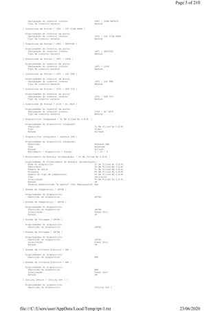 Designação do conector interno J9E1 - SCAN MATRIX
Tipo de conector externo Nenhum
[ Conectores de Portas / J9G1 - LPC SIDE BAND ]
Propriedades do conector da porta:
Designação do conector interno J9G1 - LPC SIDE BAND
Tipo de conector externo Nenhum
[ Conectores de Portas / J8F1 - UNIFIED ]
Propriedades do conector da porta:
Designação do conector interno J8F1 - UNIFIED
Tipo de conector externo Nenhum
[ Conectores de Portas / J6F1 - LVDS ]
Propriedades do conector da porta:
Designação do conector interno J6F1 - LVDS
Tipo de conector externo Nenhum
[ Conectores de Portas / J2F1 - LAI FAN ]
Propriedades do conector da porta:
Designação do conector interno J2F1 - LAI FAN
Tipo de conector externo Nenhum
[ Conectores de Portas / J2G1 - GFX VID ]
Propriedades do conector da porta:
Designação do conector interno J2G1 - GFX VID
Tipo de conector externo Nenhum
[ Conectores de Portas / J1G6 - AC JACK ]
Propriedades do conector da porta:
Designação do conector interno J1G6 - AC JACK
Tipo de conector externo Nenhum
[ Dispositivos integrados / To Be Filled By O.E.M. ]
Propriedades do dispositivo integrado:
Descrição To Be Filled By O.E.M.
Tipo Video
Estado Ativado
[ Dispositivos integrados / Onboard LAN ]
Propriedades do dispositivo integrado:
Descrição Onboard LAN
Tipo Ethernet
Estado Ativado
Barramento / Dispositivo / Função 0 / 25 / 0
[ Fornecimento de Energia (Alimentação) / To Be Filled By O.E.M. ]
Propriedades do Fornecimento de Energia (Alimentação):
Nome do dispositivo To Be Filled By O.E.M.
Fabricante To Be Filled By O.E.M.
Número de série To Be Filled By O.E.M.
Etiqueta To Be Filled By O.E.M.
Número do tipo de componentes To Be Filled By O.E.M.
Tipo Switching
Localização To Be Filled By O.E.M.
Estado OK
Permite substituição "à quente" (Hot Replaceable) Não
[ Sondas de Temperatura / LM78A ]
Propriedades do dispositivo:
Descrição do dispositivo LM78A
[ Sondas de Temperatura / LM78A ]
Propriedades do dispositivo:
Descrição do dispositivo LM78A
Localização Power Unit
Estado OK
[ Sondas de Voltagem / LM78A ]
Propriedades do dispositivo:
Descrição do dispositivo LM78A
[ Sondas de Voltagem / LM78A ]
Propriedades do dispositivo:
Descrição do dispositivo LM78A
Localização Power Unit
Estado OK
[ Sondas de Corrente Elétrica / ABC ]
Propriedades do dispositivo:
Descrição do dispositivo ABC
[ Sondas de Corrente Elétrica / ABC ]
Propriedades do dispositivo:
Descrição do dispositivo ABC
Localização Power Unit
Estado OK
[ Cooling Device / Cooling Dev 1 ]
Propriedades do dispositivo:
Descrição do dispositivo Cooling Dev 1
Page 5 of 210
23/06/2020file:///C:/Users/user/AppData/Local/Temp/rpt-1.txt
 