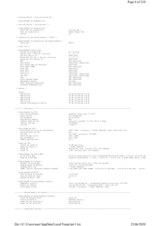 [ Cooling Device / Cooling Device #2 ]
Propriedades do dispositivo:
[ Cooling Device / Cooling Dev 1 ]
Propriedades do dispositivo:
Descrição do dispositivo Cooling Dev 1
Tipo de dispositivo Power Supply Fan
Estado OK
[ Dispositivos de Gerenciamento / LM78-1 ]
Propriedades do dispositivo de gerenciamento:
Descrição LM78-1
[ Intel vPro ]
Propriedades Intel vPro:
Versão do firmware ME 8.1.30.1350
PCH PCI Bus / Device / Function 0 / 31 / 0
PCH PCI Device ID 8086-1E49
Wired NIC PCI Bus / Device / Function 0 / 25 / 0
Wired NIC PCI Device ID 8086-FFFF
AMT Não suportado
Anti-Theft Suportado, Desativado
Anti-Theft PBA for Recovery Suportado
Anti-Theft WWAN Não suportado
BIOS TXT Suportado
BIOS VT-d Suportado
BIOS VT-x Suportado
CPU VT-x Suportado, Desativado
CPU TXT Suportado, Desativado
KVM Não suportado
Local Wakeup Timer Não suportado
Management Engine Ativado
Small Business Advantage Não suportado
Standard Manageability Não suportado
[ Vários ]
Vários:
OEM String To Be Filled By O.E.M.
OEM String To Be Filled By O.E.M.
OEM String To Be Filled By O.E.M.
OEM String To Be Filled By O.E.M.
OEM String To Be Filled By O.E.M.
System Configuration Option To Be Filled By O.E.M.
--------[ Overclock ]---------------------------------------------------------------------------------------------------
Propriedades da CPU:
Tipo de processador QuadCore Intel Core i7-3770
Alias da CPU Ivy Bridge-DT
CPU Stepping E1/L1/N0/P0
Engineering Sample Não
(CPUID) Nome da CPU Intel(R) Core(TM) i7-3770 CPU @ 3.40GHz
(CPUID) Revisão 000306A9h
VID CPU 1.0608 V
Velocidade da CPU:
Velocidade de clock do processador 3691.6 MHz (original: [ TRIAL VERSION ] MHz, overclock: 8%)
Multiplicador da CPU 37x
CPU FSB 99.8 MHz (original: 100 MHz)
North Bridge Clock 3691.6 MHz
Bus de Memória 665.1 MHz
DRAM:Proporção FSB 20:3
Cachê da CPU:
Código de cache L1 32 KB per core
Dados de cache L1 [ TRIAL VERSION ]
Cache L2 256 KB per core (On-Die, ECC, Full-Speed)
Cache L3 8 MB (On-Die, ECC, Full-Speed)
Propriedades da Placa Mãe:
ID da Placa Mãe 63-0100-000001-00101111-122211-Chipset$B75M-D3P_BIOS DATE: 11/01/13 16:04:04 VER: 04.06.05
Nome da Placa Mãe Gigabyte GA-B75M-D3P (1 PCI, 1 PCI-E x1, 2 PCI-E x16, 4 DDR3 DIMM, Audio, Video, Gigabit LAN)
Propriedades do chipset:
Chipset da Placa Mãe Intel Panther Point B75, Intel Ivy Bridge
Temporização de Memória 9-9-9-24 (CL-RCD-RP-RAS)
Command Rate (CR) [ TRIAL VERSION ]
DIMM1: Walton Chaintech AU4G833-13GK905 4 GB DDR3-1333 DDR3 SDRAM (10-9-9-24 @ 666 MHz) (9-9-9-24 @ 666 MHz) (8-8-8-22 @ 609 MHz) (
Propriedades da BIOS:
Data da BIOS do sistema 11/01/2013
Data da BIOS de vídeo 11/23/12
Versão da BIOS - DMI F7
Propriedades do processador gráfico:
Adaptador gráfico Intel Ivy Bridge-DT - Integrated Graphics Controller (DT GT2)
Número de código Ivy Bridge-DT GT2 (Integrated 8086 / 0162, Rev 09)
Velocidade da GPU 349 MHz (original: [ TRIAL VERSION ] MHz)
--------[ Gerenciamento de energia ]------------------------------------------------------------------------------------
Propriedades do gerenciamento Energia:
Fonte de Energia Atual Linha AC
Status da Bateria Nenhuma bateria
Tempo de Uso da Bateria Desconhecido
Tempo de Uso Restante Desconhecido
--------[ Computador portátil ]-----------------------------------------------------------------------------------------
Page 6 of 210
23/06/2020file:///C:/Users/user/AppData/Local/Temp/rpt-1.txt
 