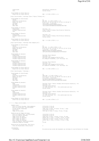 Organização SecureTrust Corporation
País United States
Propriedades da Chave Pública:
Algorítimo da Chave Pública RSA (1.2.840.113549.1.1.1)
[ Root Certificates / VeriSign Class 3 Public Primary CA ]
Propriedades do Certificado:
Versão V1
Algoritmo de Assinatura MD2 RSA (1.2.840.113549.1.1.2)
Número de série BF BA CC 03 7B CA 38 B6 34 29 D9 10 1D E4 BA 70
Validade 28/01/1996 - 01/08/2028
MD5 Hash 10FC635DF6263E0DF325BE5F79CD6767
SHA1 Hash 742C3192E607E424EB4549542BE1BBC53E6174E2
Propriedades do emissor:
Organização VeriSign, Inc.
Unidade Organizacional Class 3 Public Primary Certification Authority
País United States
Propriedades do Assunto:
Organização VeriSign, Inc.
Unidade Organizacional Class 3 Public Primary Certification Authority
País United States
Propriedades da Chave Pública:
Algorítimo da Chave Pública RSA (1.2.840.113549.1.1.1)
[ Root Certificates / VeriSign Time Stamping CA ]
Propriedades do Certificado:
Versão V1
Algoritmo de Assinatura MD5 RSA (1.2.840.113549.1.1.4)
Número de série A3 DC 5D 15 5F 73 5D A5 1C 59 82 8C 38 D2 19 4A
Validade 11/05/1997 - 07/01/2004
MD5 Hash EBB04F1D3A2E372F1DDA6E27D6B680FA
SHA1 Hash 18F7C1FCC3090203FD5BAA2F861A754976C8DD25
Propriedades do emissor:
Organização VeriSign Trust Network
Unidade Organizacional VeriSign, Inc.
Unidade Organizacional VeriSign Time Stamping Service Root
Unidade Organizacional NO LIABILITY ACCEPTED, (c)97 VeriSign, Inc.
Propriedades do Assunto:
Organização VeriSign Trust Network
Unidade Organizacional VeriSign, Inc.
Unidade Organizacional VeriSign Time Stamping Service Root
Unidade Organizacional NO LIABILITY ACCEPTED, (c)97 VeriSign, Inc.
Propriedades da Chave Pública:
Algorítimo da Chave Pública RSA (1.2.840.113549.1.1.1)
[ Root Certificates / VeriSign ]
Propriedades do Certificado:
Versão V3
Algoritmo de Assinatura SHA1 RSA (1.2.840.113549.1.1.5)
Número de série 4A 3B 6B CC CD 58 21 4A BB E8 7D 26 9E D1 DA 18
Validade 07/11/2006 - 16/07/2036
MD5 Hash CB17E431673EE209FE455793F30AFA1C
SHA1 Hash 4EB6D578499B1CCF5F581EAD56BE3D9B6744A5E5
Propriedades do emissor:
Nome VeriSign Class 3 Public Primary Certification Authority - G5
Organização VeriSign, Inc.
Unidade Organizacional VeriSign Trust Network
Unidade Organizacional (c) 2006 VeriSign, Inc. - For authorized use only
País United States
Propriedades do Assunto:
Nome VeriSign Class 3 Public Primary Certification Authority - G5
Organização VeriSign, Inc.
Unidade Organizacional VeriSign Trust Network
Unidade Organizacional (c) 2006 VeriSign, Inc. - For authorized use only
País United States
Propriedades da Chave Pública:
Algorítimo da Chave Pública RSA (1.2.840.113549.1.1.1)
--------[ Tempo em Atividade ]------------------------------------------------------------------------------------------
Sessão atual:
Hora do Último Shutdown (Desligamento) 22/06/2020 15:43:28
Hora do Último Boot (Inicialização) 23/06/2020 11:26:29
Última Parada (DownTime) 70981 seg (0 dias, 19 horas, 43 min, 1 seg)
Hora Atual 23/06/2020 12:20:25
Tempo em Atividade 3236 seg (0 dias, 0 horas, 53 min, 56 seg)
Estatísticas do Tempo de Carga:
Hora do Primeiro Boot (Inicialização) 19/06/2020 15:40:39
Hora do Primeiro Shutdown 19/06/2020 15:40:34
Tempo Total de Carga 33655 seg (0 dias, 9 horas, 20 min, 55 seg)
Tempo Total de Descarga 299936 seg (3 dias, 11 horas, 18 min, 56 seg)
Maior Tempo de Carga 21506 seg (0 dias, 5 horas, 58 min, 26 seg)
Maior Tempo de Descarga 130920 seg (1 dias, 12 horas, 22 min, 0 seg)
Total de Reboots (Reinicializações) 5
Disponibilidade do Sistema 10.09%
Estatísticas de Bluescreen (Tela Azul):
Total de Bluescreens (Telas Azuis) 0
Informações:
Informações As estatísticas acima são baseadas nas entradas do Log de Eventos do Sistema
Page 64 of 210
23/06/2020file:///C:/Users/user/AppData/Local/Temp/rpt-1.txt
 