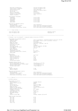 Descrição do dispositivo Intel(R) HD Graphics 4000
identificação do adaptador Intel(R) HD Graphics 4000
Identificação da BIOS Intel Video BIOS
Tipo de circuito Intel(R) HD Graphics Family
Tipo de DAC Interna
Data do controlador 09/07/2015
Versão do controlador 10.18.10.4252
Provedor do controlador Intel Corporation
Tamanho da memória 2 GB
Controladores instalados:
igdumdim64 10.18.10.4252
igd10iumd64 10.18.10.4252
igd10iumd64 10.18.10.4252
igdumdim32 10.18.10.4252
igd10iumd32 10.18.10.4252
igd10iumd32 10.18.10.4252
Fabricante do adaptador gráfico:
Nome da empresa Intel Corporation
Informação sobre o produto https://www.intel.com/products/chipsets
Download do controlador https://www.intel.com/support/graphics
Atualização de controlador (Driver) http://www.aida64.com/goto/?p=drvupdates
--------[ Vídeo PCI/AGP ]-----------------------------------------------------------------------------------------------
Intel HD Graphics 4000 Adaptador gráfico
Intel HD Graphics 4000 Acelerador 3D
--------[ GPU ]---------------------------------------------------------------------------------------------------------
[ Integrado: Intel Ivy Bridge-DT - Integrated Graphics Controller (DT GT2) ]
Propriedades do processador gráfico:
Adaptador gráfico Intel Ivy Bridge-DT - Integrated Graphics Controller (DT GT2)
Versão da BIOS Build Number: 2158 PC 14.34 11/23/2012 07:41:13
Data da BIOS 23/11/2012
Número de código Ivy Bridge-DT GT2
Dispositivos PCI 8086-0162 / 1458-D000 (Rev 09)
Tecnologia utilizada 22 nm
Tipo de Bus Integrado
Velocidade da GPU 649 MHz (original: 649 MHz)
Velocidade da GPU (Turbo) 349 - 1147 MHz
Clock RAMDAC 350 MHz
Pixel Pipelines 4
TMU por Pipeline 1
Sombreamento unificado 64 (v5.0)
Suporte de Hardware para o DirectX DirectX v11.1
Versão WDDM WDDM 1.3
Arquitetura:
Arquitetura Intel Gen7
Execution Units (EU) 16
Cache de Instruções L1 32 KB
Cache de Textura L1 4 KB
Cache de Textura L2 24 KB
Cache L3 256 KB
Unified Return Buffer 256 KB
Desempenho Máximo Teórico:
Taxa de preenchimento de pixel 2596 MPixel/s @ 649 MHz
Taxa de preenchimento de "texture maps" [ TRIAL VERSION ]
Precisão Simples FLOPS 166.1 GFLOPS @ 649 MHz
Precisão Dupla FLOPS [ TRIAL VERSION ]
Em uso:
Memória dedicada 12 MB
Memória dinâmica 112 MB
Fabricante do Processador Gráfico:
Nome da empresa Intel Corporation
Informação sobre o produto https://www.intel.com/products/chipsets
Download do controlador https://www.intel.com/support/graphics
Atualização de controlador (Driver) http://www.aida64.com/goto/?p=drvupdates
--------[ Monitor ]-----------------------------------------------------------------------------------------------------
[ LG W1946 (Analog) ]
Propriedades do monitor:
Nome do monitor LG W1946 (Analog)
Identificação do monitor GSM4BCD
Modelo W1946
Tipo de Monitor 18.5" LCD (WXGA)
Data de fabricação Semana 11 / 2011
Número de série 211116843009
Tamanho de visão máximo 406 mm x 229 mm (18.4")
Razão de aspecto da imagem 16:9
Freqüência horizontal 30 - 83 KHz
Freqüência vertical 56 - 75 Hz
Clock Máximo do Pixel 90 MHz
Resolução máxima 1366 x 768
Densidade de Pixel 85 ppi
Gamma 2.20
Suporte do modo DPMS Standby, Suspend, Active-Off
Modos de vídeo suportados:
640 x 480 60 Hz
640 x 480 75 Hz
720 x 400 70 Hz
800 x 600 60 Hz
800 x 600 75 Hz
832 x 624 75 Hz
1024 x 768 60 Hz
Page 68 of 210
23/06/2020file:///C:/Users/user/AppData/Local/Temp/rpt-1.txt
 