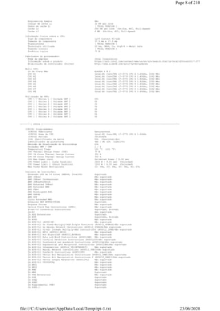 Engineering Sample Não
Código de cache L1 32 KB per core
Dados de cache L1 [ TRIAL VERSION ]
Cache L2 256 KB per core (On-Die, ECC, Full-Speed)
Cache L3 8 MB (On-Die, ECC, Full-Speed)
Informação física sobre a CPU:
Tipo do componente 1155 Contact FC-LGA
Tamanho do componente 37.5 mm x 37.5 mm
Transístores [ TRIAL VERSION ]
Tecnologia utilizada 22 nm, CMOS, Cu, High-K + Metal Gate
Tamanho interno [ TRIAL VERSION ]
Potência típica 77 W
Fabricante do processador:
Nome da empresa Intel Corporation
Informação sobre o produto https://ark.intel.com/content/www/us/en/ark/search.html?q=Intel%20Core%20i7-3770
Atualização de controlador (Driver) http://www.aida64.com/goto/?p=drvupdates
Multi CPU:
ID da Placa Mãe ALASKA A M I
CPU #1 Intel(R) Core(TM) i7-3770 CPU @ 3.40GHz, 3392 MHz
CPU #2 Intel(R) Core(TM) i7-3770 CPU @ 3.40GHz, 3392 MHz
CPU #3 Intel(R) Core(TM) i7-3770 CPU @ 3.40GHz, 3392 MHz
CPU #4 Intel(R) Core(TM) i7-3770 CPU @ 3.40GHz, 3392 MHz
CPU #5 Intel(R) Core(TM) i7-3770 CPU @ 3.40GHz, 3392 MHz
CPU #6 Intel(R) Core(TM) i7-3770 CPU @ 3.40GHz, 3392 MHz
CPU #7 Intel(R) Core(TM) i7-3770 CPU @ 3.40GHz, 3392 MHz
CPU #8 Intel(R) Core(TM) i7-3770 CPU @ 3.40GHz, 3392 MHz
Utilização da CPU:
CPU 1 / Núcleo 1 / Unidade SMT 1 25%
CPU 1 / Núcleo 1 / Unidade SMT 2 0%
CPU 1 / Núcleo 2 / Unidade SMT 1 0%
CPU 1 / Núcleo 2 / Unidade SMT 2 0%
CPU 1 / Núcleo 3 / Unidade SMT 1 0%
CPU 1 / Núcleo 3 / Unidade SMT 2 0%
CPU 1 / Núcleo 4 / Unidade SMT 1 0%
CPU 1 / Núcleo 4 / Unidade SMT 2 0%
--------[ CPUID ]-------------------------------------------------------------------------------------------------------
(CPUID) Propriedades:
(CPUID) Fabricante GenuineIntel
(CPUID) Nome da CPU Intel(R) Core(TM) i7-3770 CPU @ 3.40GHz
(CPUID) Revisão 000306A9h
(IA) Identificador da marca 00h (Desconhecido)
Identificador da plataforma 4Ah / MC 02h (LGA1155)
Revisão de Atualização do Microcódigo 21h
Unidades SMT / CMP 2 / 4
Temperatura Tjmax 105 °C (221 °F)
CPU Thermal Design Power (TDP) 77 W
CPU IA Cores Thermal Design Current 300 A
CPU GT Cores Thermal Design Current 300 A
CPU Max Power Limit Unlimited Power / 8.00 sec
CPU Power Limit 1 (Long Duration) 1000 W / 8.00 sec (Unlocked)
CPU Power Limit 2 (Short Duration) 1200 W / 8.00 sec (Unlocked)
Max Turbo Boost Multipliers 1C: 39x, 2C: 39x, 3C: 38x, 4C: 37x
Conjunto de instruções:
Extensão x86 de 64 bites (AMD64, Intel64) Suportado
AMD 3DNow! Não suportado
AMD 3DNow! Professional Não suportado
AMD 3DNowPrefetch Não suportado
AMD Enhanced 3DNow! Não suportado
AMD Extended MMX Não suportado
AMD FMA4 Não suportado
AMD MisAligned SSE Não suportado
AMD SSE4A Não suportado
AMD XOP Não suportado
Cyrix Extended MMX Não suportado
Enhanced REP MOVSB/STOSB Suportado
Enqueue Stores Não suportado
Galois Field New Instructions (GFNI) Não suportado
Float-16 Conversion Instructions Suportado, Ativado
IA-64 Não suportado
IA AES Extensions Suportado
IA AVX Suportado, Ativado
IA AVX2 Não suportado
IA AVX-512 (AVX512F) Não suportado
IA AVX-512 4x Fused Multiply-Add Single Precision (AVX512_4FMAPS)Não suportado
IA AVX-512 4x Neural Network Instructions (AVX512_4VNNIW)Não suportado
IA AVX-512 52-bit Integer Multiply-Add Instructions (AVX512_IFMA)Não suportado
IA AVX-512 BF16 (AVX512_BF16) Não suportado
IA AVX-512 Bit Algorithm (AVX512_BITALG) Não suportado
IA AVX-512 Byte and Word Instructions (AVX512BW) Não suportado
IA AVX-512 Conflict Detection Instructions (AVX512CD)Não suportado
IA AVX-512 Doubleword and Quadword Instructions (AVX512DQ)Não suportado
IA AVX-512 Exponential and Reciprocal Instructions (AVX512ER)Não suportado
IA AVX-512 Intersection (AVX512_VP2INTERSECT) Não suportado
IA AVX-512 Neural Network Instructions (AVX512_VNNI)Não suportado
IA AVX-512 Prefetch Instructions (AVX512PF) Não suportado
IA AVX-512 Vector Bit Manipulation Instructions (AVX512_VBMI)Não suportado
IA AVX-512 Vector Bit Manipulation Instructions 2 (AVX512_VBMI2)Não suportado
IA AVX-512 Vector Length Extensions (AVX512VL) Não suportado
IA AVX-512 VPOPCNTDQ Não suportado
IA BMI1 Não suportado
IA BMI2 Não suportado
IA FMA Não suportado
IA MMX Suportado
IA SHA Extensions Não suportado
IA SSE Suportado
IA SSE2 Suportado
IA SSE3 Suportado
IA Supplemental SSE3 Suportado
IA SSE4.1 Suportado
Page 8 of 210
23/06/2020file:///C:/Users/user/AppData/Local/Temp/rpt-1.txt
 