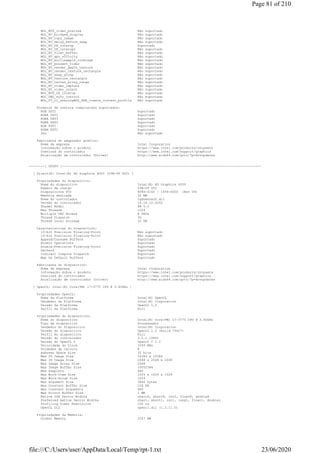 WGL_MTX_video_preview Não suportado
WGL_NV_bridged_display Não suportado
WGL_NV_copy_image Não suportado
WGL_NV_delay_before_swap Não suportado
WGL_NV_DX_interop Suportado
WGL_NV_DX_interop2 Não suportado
WGL_NV_float_buffer Não suportado
WGL_NV_gpu_affinity Não suportado
WGL_NV_multisample_coverage Não suportado
WGL_NV_present_video Não suportado
WGL_NV_render_depth_texture Não suportado
WGL_NV_render_texture_rectangle Não suportado
WGL_NV_swap_group Não suportado
WGL_NV_texture_rectangle Não suportado
WGL_NV_vertex_array_range Não suportado
WGL_NV_video_capture Não suportado
WGL_NV_video_output Não suportado
WGL_NVX_DX_interop Não suportado
WGL_OML_sync_control Não suportado
WGL_S3_cl_sharingWGL_ARB_create_context_profile Não suportado
Formatos de textura comprimidos suportados:
RGB DXT1 Suportado
RGBA DXT1 Suportado
RGBA DXT3 Suportado
RGBA DXT5 Suportado
RGB FXT1 Suportado
RGBA FXT1 Suportado
3Dc Não suportado
Fabricante do adaptador gráfico:
Nome da empresa Intel Corporation
Informação sobre o produto https://www.intel.com/products/chipsets
Download do controlador https://www.intel.com/support/graphics
Atualização de controlador (Driver) http://www.aida64.com/goto/?p=drvupdates
--------[ GPGPU ]-------------------------------------------------------------------------------------------------------
[ Direct3D: Intel(R) HD Graphics 4000 (IVB-DT GT2) ]
Propriedades do dispositivo:
Nome do dispositivo Intel(R) HD Graphics 4000
Número de código IVB-DT GT2
Dispositivos PCI 8086-0162 / 1458-D000 (Rev 09)
Memória dedicada 32 MB
Nome do controlador igdumdim32.dll
Versão do controlador 10.18.10.4252
Shader Model SM 5.0
Max Threads 1024
Multiple UAV Access 8 UAVs
Thread Dispatch 3D
Thread Local Storage 32 KB
Características do Dispositivo:
10-bit Precision Floating-Point Não suportado
16-bit Precision Floating-Point Não suportado
Append/Consume Buffers Suportado
Atomic Operations Suportado
Double-Precision Floating-Point Suportado
Gather4 Suportado
Indirect Compute Dispatch Suportado
Map On Default Buffers Suportado
Fabricante do dispositivo:
Nome da empresa Intel Corporation
Informação sobre o produto https://www.intel.com/products/chipsets
Download do controlador https://www.intel.com/support/graphics
Atualização de controlador (Driver) http://www.aida64.com/goto/?p=drvupdates
[ OpenCL: Intel(R) Core(TM) i7-3770 CPU @ 3.40GHz ]
Propriedades OpenCL:
Nome da Platforma Intel(R) OpenCL
Vendedor da Platforma Intel(R) Corporation
Versão da Platforma OpenCL 1.2
Perfil da Platforma Full
Propriedades do dispositivo:
Nome do dispositivo Intel(R) Core(TM) i7-3770 CPU @ 3.40GHz
Tipo de dispositivo Processador
Vendedor do Dispositivo Intel(R) Corporation
Versão do Dispositivo OpenCL 1.2 (Build 76427)
Perfil do dispositivo Full
Versão do controlador 3.0.1.10891
Versão do OpenCL C OpenCL C 1.2
Velocidade do Clock 3399 MHz
Unidades de Cálculo 8
Address Space Size 32 bits
Max 2D Image Size 16384 x 16384
Max 3D Image Size 2048 x 2048 x 2048
Max Image Array Size 2048
Max Image Buffer Size 33552384
Max Samplers 480
Max Work-Item Size 1024 x 1024 x 1024
Max Work-Group Size 1024
Max Argument Size 3840 bytes
Max Constant Buffer Size 128 KB
Max Constant Arguments 480
Max Printf Buffer Size 1 MB
Native ISA Vector Widths char16, short8, int2, float8, double4
Preferred Native Vector Widths char1, short1, int1, long1, float1, double1
Profiling Timer Resolution 100 ns
OpenCL DLL opencl.dll (1.2.11.0)
Propriedades da Memória:
Global Memory 2047 MB
Page 81 of 210
23/06/2020file:///C:/Users/user/AppData/Local/Temp/rpt-1.txt
 