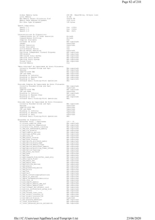 Global Memory Cache 256 KB (Read/Write, 64-byte line)
Local Memory 32 KB
Max Memory Object Allocation Size 524256 KB
Memory Base Address Alignment 1024 bits
Min Data Type Alignment 128 bytes
OpenCL Compliancy:
OpenCL 1.1 Sim (100%)
OpenCL 1.2 Sim (100%)
OpenCL 2.0 Não (62%)
Características do Dispositivo:
Command-Queue Out Of Order Execution Ativado
Command-Queue Profiling Ativado
Compiler Available Sim
Correção de erros Não suportado
Images Suportado
Kernel Execution Suportado
Linker Available Sim
Little-Endian Device Sim
Native Kernel Execution Suportado
Sub-Group Independent Forward Progress Não suportado
SVM Atomics Não suportado
SVM Coarse Grain Buffer Não suportado
SVM Fine Grain Buffer Não suportado
SVM Fine Grain System Não suportado
Thread Trace Não suportado
Unified Memory Sim
"Meia Precisão" da Capacidade de Ponto Flutuante:
Correctly Rounded Divide and Sqrt Não suportado
Denorms Não suportado
IEEE754-2008 FMA Não suportado
INF and NaNs Não suportado
Rounding to Infinity Não suportado
Rounding to Nearest Even Não suportado
Rounding to Zero Não suportado
Software Basic Floating-Point Operations Não
Precisão Simples da Capacidade de Ponto Flutuante:
Correctly Rounded Divide and Sqrt Não suportado
Denorms Suportado
IEEE754-2008 FMA Não suportado
INF and NaNs Suportado
Rounding to Infinity Não suportado
Rounding to Nearest Even Suportado
Rounding to Zero Não suportado
Software Basic Floating-Point Operations Não
Precisão Dupla da Capacidade de Ponto Flutuante:
Correctly Rounded Divide and Sqrt Não suportado
Denorms Suportado
IEEE754-2008 FMA Suportado
INF and NaNs Suportado
Rounding to Infinity Suportado
Rounding to Nearest Even Suportado
Rounding to Zero Suportado
Software Basic Floating-Point Operations Não
Extensões do Dispositivo:
Extensões Total / Suportadas 116 / 14
cl_altera_compiler_mode Não suportado
cl_altera_device_temperature Não suportado
cl_altera_live_object_tracking Não suportado
cl_amd_bus_addressable_memory Não suportado
cl_amd_c1x_atomics Não suportado
cl_amd_compile_options Não suportado
cl_amd_copy_buffer_p2p Não suportado
cl_amd_core_id Não suportado
cl_amd_d3d10_interop Não suportado
cl_amd_d3d9_interop Não suportado
cl_amd_device_attribute_query Não suportado
cl_amd_device_board_name Não suportado
cl_amd_device_memory_flags Não suportado
cl_amd_device_persistent_memory Não suportado
cl_amd_device_profiling_timer_offset Não suportado
cl_amd_device_topology Não suportado
cl_amd_event_callback Não suportado
cl_amd_fp64 Não suportado
cl_amd_hsa Não suportado
cl_amd_image2d_from_buffer_read_only Não suportado
cl_amd_liquid_flash Não suportado
cl_amd_media_ops Não suportado
cl_amd_media_ops2 Não suportado
cl_amd_offline_devices Não suportado
cl_amd_popcnt Não suportado
cl_amd_predefined_macros Não suportado
cl_amd_printf Não suportado
cl_amd_svm Não suportado
cl_amd_vec3 Não suportado
cl_apple_contextloggingfunctions Não suportado
cl_apple_gl_sharing Não suportado
cl_apple_setmemobjectdestructor Não suportado
cl_arm_core_id Não suportado
cl_arm_import_memory Não suportado
cl_arm_import_memory_dma_buf Não suportado
cl_arm_import_memory_host Não suportado
cl_arm_integer_dot_product_int8 Não suportado
cl_arm_non_uniform_work_group_size Não suportado
cl_arm_printf Não suportado
cl_arm_thread_limit_hint Não suportado
cl_ext_atomic_counters_32 Não suportado
cl_ext_atomic_counters_64 Não suportado
cl_ext_device_fission Suportado
cl_ext_migrate_memobject Não suportado
cl_intel_accelerator Não suportado
cl_intel_advanced_motion_estimation Não suportado
Page 82 of 210
23/06/2020file:///C:/Users/user/AppData/Local/Temp/rpt-1.txt
 