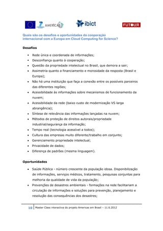 Quais são os desafios e oportunidades da cooperação
internacional com a Europa em Cloud Computing for Science?

Desafios

      Rede única e coordenada de informações;
      Desconfiança quanto à cooperação;
  •   Questão da propriedade intelectual no Brasil, que demora a sair;
  •   Assimetria quanto a financiamento e morosidade da resposta (Brasil e
      Europa);
  •   Não há uma instituição que faça a conexão entre os possíveis parceiros
      das diferentes regiões;
  •   Acessibilidade às informações sobre mecanismos de funcionamento da
      nuvem;
  •   Acessibilidade da rede (baixo custo de modernização VS larga
      abrangência);
  •   Síntese de relevância das informações lançadas na nuvem;
  •   Métodos de proteção de direitos autorais/propriedade
      industrial/segurança da informação;
  •   Tempo real (tecnologia acessível a todos);
  •   Cultura das empresas muito diferente/trabalho em conjunto;
  •   Gerenciamento propriedade intelectual;
  •   Privacidade de dados;
  •   Diferença de padrões (mesma linguagem).


Oportunidades

  •   Saúde Pública - número crescente da população idosa. Disponibilização
      de informações, serviços médicos, tratamento, pesquisas conjuntas para
      melhoria da qualidade de vida da população;
  •   Prevenções de desastres ambientais - formações na rede facilitariam a
      circulação de informações e soluções para prevenção, planejamento e
      resolução das consequências dos desastres;



   10 Master Class interactiva do projeto Americas em Brasil – 11.6.2012
 