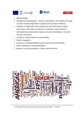 •   Oportunidades;
•   Infraestrutura de pesquisa - Acesso a aplicações e informações em todas
    as áreas visando cooperação e geração de resultados científicos;
•   Viabilizar a cooperação entre pessoas que não mantiveram contato
    prévio (que ainda não se conhecem ou não tem mesmo network),
    principalmente países pobres (poucos recursos tecnológicos, mas bons
    recursos humanos);
•   Criação de mesma base de troca de dados;
•   Mesma linguagem;
•   Promover a interoperabilidade entre infraestruturas existentes;
•   Definir padrões de interoperabilidade;
•   Motivar o uso da população e o apoio governamental.




11 Master Class interactiva do projeto Americas em Brasil – 11.6.2012
 