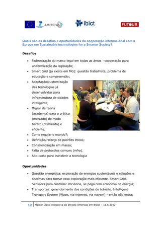 Quais são os desafios e oportunidades da cooperação internacional com a
Europa em Sustainable technologies for a Smarter Society?

Desafios

  •   Padronização do marco legal em todas as áreas -cooperação para
      uniformização da legislação;
  •   Smart Grid (já existe em MG): questão trabalhista, problema de
      educação e compreensão;
  •   Adaptação/customização
      das tecnologias já
      desenvolvidas para
      infraestrutura de cidades
      inteligente;
  •   Migrar da teoria
      (academia) para a prática
      (mercado) de modo
      barato (otimizado) e
      eficiente;
  •   Como regular o mundo?;
  •   Definição/reforço de padrões éticos;
  •   Conscientização em massa;
  •   Falta de protocolos comuns (infra).
  •   Alto custo para transferir a tecnologia


Oportunidades

  •   Questão energética: exploração de energias sustentáveis e soluções e
      sistemas para tornar essa exploração mais eficiente. Smart Grid.
      Sensores para controlar eficiência, se paga com economia de energia;
  •   Transportes: gerenciamento das condições de trânsito. Intelligent
      Transport System (Waze, via internet, via nuvem) - então não entra;


   12 Master Class interactiva do projeto Americas em Brasil – 11.6.2012
 