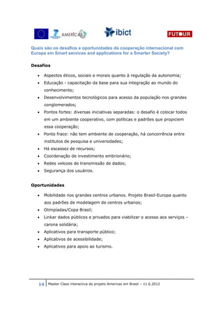 Quais são os desafios e oportunidades da cooperação internacional com
Europa em Smart services and applications for a Smarter Society?

Desafios

  •   Aspectos éticos, sociais e morais quanto à regulação da autonomia;
  •   Educação - capacitação da base para sua integração ao mundo do
      conhecimento;
  •   Desenvolvimentos tecnológicos para acesso da população nos grandes
      conglomerados;
  •   Pontos fortes: diversas iniciativas separadas: o desafio é colocar todos
      em um ambiente cooperativo, com políticas e padrões que propiciem
      essa cooperação;
  •   Ponto fraco: não tem ambiente de cooperação, há concorrência entre
      institutos de pesquisa e universidades;
  •   Há escassez de recursos;
  •   Coordenação de investimento embrionário;
  •   Redes velozes de transmissão de dados;
  •   Segurança dos usuários.


Oportunidades

  •   Mobilidade nos grandes centros urbanos. Projeto Brasil-Europa quanto
      aos padrões de modelagem de centros urbanos;
  •   Olimpíadas/Copa Brasil;
  •   Linkar dados públicos e privados para viabilizar o acesso aos serviços –
      carona solidária;
  •   Aplicativos para transporte público;
  •   Aplicativos de acessibilidade;
  •   Aplicativos para apoio ao turismo.




   14 Master Class interactiva do projeto Americas em Brasil – 11.6.2012
 