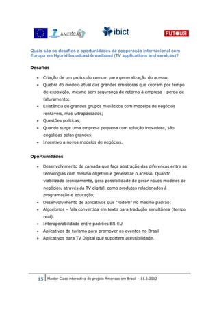 Quais são os desafios e oportunidades da cooperação internacional com
Europa em Hybrid broadcast-broadband (TV applications and services)?

Desafios

  •   Criação de um protocolo comum para generalização do acesso;
  •   Quebra do modelo atual das grandes emissoras que cobram por tempo
      de exposição, mesmo sem segurança de retorno à empresa - perda de
      faturamento;
  •   Existência de grandes grupos midiáticos com modelos de negócios
      rentáveis, mas ultrapassados;
  •   Questões políticas;
  •   Quando surge uma empresa pequena com solução inovadora, são
      engolidas pelas grandes;
  •   Incentivo a novos modelos de negócios.


Oportunidades

  •   Desenvolvimento de camada que faça abstração das diferenças entre as
      tecnologias com mesmo objetivo e generalize o acesso. Quando
      viabilizado tecnicamente, gera possibilidade de gerar novos modelos de
      negócios, através da TV digital, como produtos relacionados à
      programação e educação;
  •   Desenvolvimento de aplicativos que “rodem” no mesmo padrão;
  •   Algoritmos – fala convertida em texto para tradução simultânea (tempo
      real).
  •   Interoperabilidade entre padrões BR-EU
  •   Aplicativos de turismo para promover os eventos no Brasil
  •   Aplicativos para TV Digital que suportem acessibilidade.




   15 Master Class interactiva do projeto Americas em Brasil – 11.6.2012
 