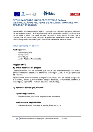 SEGUNDA SESSÃO: RAPID PROTOTYPING PARA A
IDENTIFICAÇÃO DE PROJETOS DE PESQUISA: INFORMES POR
MESAS DE TRABALHO

Nesta seção se apresenta o trabalho realizado por cada um dos quatro grupos
de trabalho temático. Cabe destacar que cada participante teve a oportunidade
de escolher o tema que mais lhe era pertinente. Cada grupo contou com a
presença de um relator que recolheu as principais idéias mediante o uso de um
formulário padrão elaborado pelo facilitados da oficina, Paolo Martinez.


Cloud Computing for Science

Participantes:
   •   Daniela Brauner
   •   Paulo Lopes
   •   Rosi Mouro
   •   André Acetose Nascimento


Projeto: LEVE
1) Breve descrição do projeto
Desenvolvimento de um sistema que inclua um armazenamento de dados,
processamento de dados para diferentes tecnologias (GRID + HPC) e prestação
de serviços.
Esse sistema atenderia como exemplo de usuários: área de saúde (hospitais),
a indústria, ensino (universidades, escolas técnicas, comunidade científica e
tecnológica, o governo - federal, estadual e municipal).


2) Perfil dos sócios que procura:


   Tipo de organização:
   •   Universidades, institutos de pesquisa e empresas.


   Habilidades e experiências
   •   Armazenamento de dados e prestação de serviços.




   16 Master Class interactiva do projeto Americas em Brasil – 11.6.2012
 