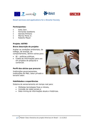 Smart services and applications for a Smarter Society


Participantes:
•       Kelly Zeni
•       Fernando Goettems
•       Daniela Pinheiro
•       Marrey Peres Jr.
•       Roberto Mayer


Projeto: ASTRO
Breve descrição do projeto:
Avaliar as condições ambientais, de
tráfego, de energia, de
comportamento, dentre outras para:
•   BI – políticas públicas,
•   Coleta de informações para uso
    em projetos de pesquisa e
    comercial.


Perfil dos sócios que procura:
Instituições governamentais,
instituições de P&D, Setor privado e
terceiro setor.


Habilidades e experiências
Sistema de sensoriamento em tempo real para:
    •   Múltiplas tecnologias fixas e móveis,
    •   Inclusão de redes sociais e
    •   Data mining de informações atuais e históricas.




    17 Master Class interactiva do projeto Americas em Brasil – 11.6.2012
 