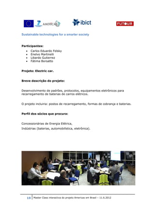Sustainable technologies for a smarter society


Participantes:
   •   Carlos Eduardo Felsky
   •   Enelvo Martinelli
   •   Libardo Gutierrez
   •   Fátima Borsatto


Projeto: Electric car.


Breve descrição do projeto:


Desenvolvimento de padrões, protocolos, equipamentos eletrônicos para
recarregamento de baterias de carros elétricos.


O projeto incluiria: postos de recarregamento, formas de cobrança e baterias.


Perfil dos sócios que procura:


Concessionárias de Energia Elétrica,
Indústrias (baterias, automobilística, eletrônica).




   19 Master Class interactiva do projeto Americas em Brasil – 11.6.2012
 