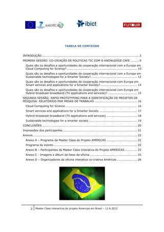 TABELA DE CONTEÚDO


INTRODUÇÃO ..................................................................................................... 3
PRIMERA SESSÃO: CO-CRIAÇÃO DE POLITICAS TIC COM O KNOWLEDGE CAFE ......... 9
  Quais são os desafios e oportunidades da cooperação internacional com a Europa em
  Cloud Computing for Science? ......................................................................... 10
  Quais são os desafios e oportunidades da cooperação internacional com a Europa em
  Sustainable technologies for a Smarter Society? ................................................ 12
  Quais são os desafios e oportunidades da cooperação internacional com Europa em
  Smart services and applications for a Smarter Society? ...................................... 14
  Quais são os desafios e oportunidades da cooperação internacional com Europa em
  Hybrid broadcast-broadband (TV applications and services)? .............................. 15
SEGUNDA SESSÃO: RAPID PROTOTYPING PARA A IDENTIFICAÇÃO DE PROJETOS DE
PESQUISA: RELATÓRIOS POR MESAS DE TRABALHO ............................................ 16
  Cloud Computing for Science .......................................................................... 16
  Smart services and applications for a Smarter Society ....................................... 17
  Hybrid broadcast-broadband (TV applications and services) ................................ 18
  Sustainable technologies for a smarter society .................................................. 19
CONCLUSÕES .................................................................................................. 20
Impressões dos participantes ............................................................................. 21
Anexos ............................................................................................................ 22
  Anexo A – Programa da Master Class do Projeto AMERICAS ................................ 22
  Programa do evento ...................................................................................... 22
  Anexo B – Participantes da Master Class Interativa do Projeto AMERICAS ............. 23
  Anexo C - Imagens e álbum de fotos da oficina ................................................. 25
  Anexo D – Organizadores da oficina interativa co-criativa Américas ..................... 26




       2 Master Class interactiva do projeto Americas em Brasil – 11.6.2012
 