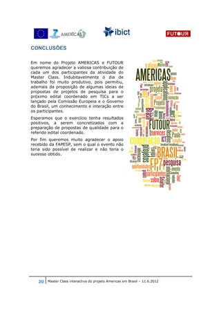 CONCLUSÔES

Em nome do Projeto AMERICAS e FUTOUR
queremos agradecer a valiosa contribuição de
cada um dos participantes da atividade do
Master Class. Indubitavelmente o dia de
trabalho foi muito produtivo, pois permitiu,
ademais da proposição de algumas ideias de
propostas de projetos de pesquisa para o
próximo edital coordenado em TICs a ser
lançado pela Comissão Europeia e o Governo
do Brasil, um conhecimento e interação entre
os participantes.
Esperamos que o exercício tenha resultados
positivos, a serem concretizados com a
preparação de propostas de qualidade para o
referido edital coordenado.
Por fim queremos muito agradecer o apoio
recebido da FAPESP, sem o qual o evento não
teria sido possível de realizar e não teria o
sucesso obtido.




   20 Master Class interactiva do projeto Americas em Brasil – 11.6.2012
 
