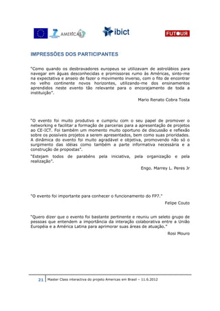IMPRESSÕES DOS PARTICIPANTES

“Como quando os desbravadores europeus se utilizavam de astrolábios para
navegar em águas desconhecidas e promissoras rumo às Américas, sinto-me
na expectativa e anseio de fazer o movimento inverso, com o fito de encontrar
no velho continente novos horizontes, utilizando-me dos ensinamentos
aprendidos neste evento tão relevante para o encorajamento de toda a
instituição”.
                                                            Mario Renato Cobra Tosta




“O evento foi muito produtivo e cumpriu com o seu papel de promover o
networking e facilitar a formação de parcerias para a apresentação de projetos
ao CE-ICT. Foi também um momento muito oportuno de discussão e reflexão
sobre os possíveis projetos a serem apresentados, bem como suas prioridades.
A dinâmica do evento foi muito agradável e objetiva, promovendo não só o
surgimento das idéias como também a parte informativa necessária e a
construção de propostas”.
“Estejam todos      de   parabéns     pela   iniciativa,   pela   organização   e   pela
realização”.
                                                              Engo. Marrey L. Peres Jr




"O evento foi importante para conhecer o funcionamento do FP7."
                                                                           Felipe Couto


“Quero dizer que o evento foi bastante pertinente e reuniu um seleto grupo de
pessoas que entendem a importância da interação colaborativa entre a União
Européia e a América Latina para aprimorar suas áreas de atuação.”
                                                                            Rosi Mouro




   21 Master Class interactiva do projeto Americas em Brasil – 11.6.2012
 