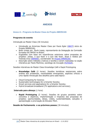 ANEXOS


Anexo A – Programa da Master Class do Projeto AMERICAS

Programa do evento

Introdução ao Master Class (30 minutos)

   •   Introdução ao Americas Master Class por Paulo Egler (IBICT) sócio do
       Projeto AMERICAS;
   •   Boas vindas por Paulo Lopes, representante da Delegação da Comissão
       Européia DG INFSO no Brasil;
   •   Sugestões com base em experiências anteriores sobre propostas de
       projetos: pistas, o que fazer e o que não fazer, dicas e relatos por
       Yolanda Ursa (INMARK), coordenador do Projeto AMERICAS;
   •   Descrição sobre métodos criativos e tarefas a serem realizadas na seção
       interativa por Paolo Martinez, sociólogo da inovação (FUTOUR).

Sessões interativas da Master Class Knowledge Café e Rapid Prototyping

   •   Knowledge Café (2 horas). Sessões temáticas seqüenciais sobre
       análise dos problemas, necessidades emergentes, aspectos críticos e
       uma rápida introdução dos desafios para cada tópico:

   •   Cloud Computing for Science;
   •   Sustainable technologies for a Smarter Society;
   •   Smart services and applications for a Smarter Society;
   •   Hybrid broadcast-broadband (TV applications and services);

Intervalo para almoço (1 hora)

   •   Rapid Prototyping (2 horas). Sessões de grupos paralelos sobre
       conceitos e objetivos, implementação e impactos das propostas de
       projetos: oportunidades, ideias, visões, sustentabilidade, soluções e
       apresentação e priorização de Elevator Pitch.

Sessão de Fechamento e os próximos passos (30 minutos)




   22 Master Class interactiva do projeto Americas em Brasil – 11.6.2012
 
